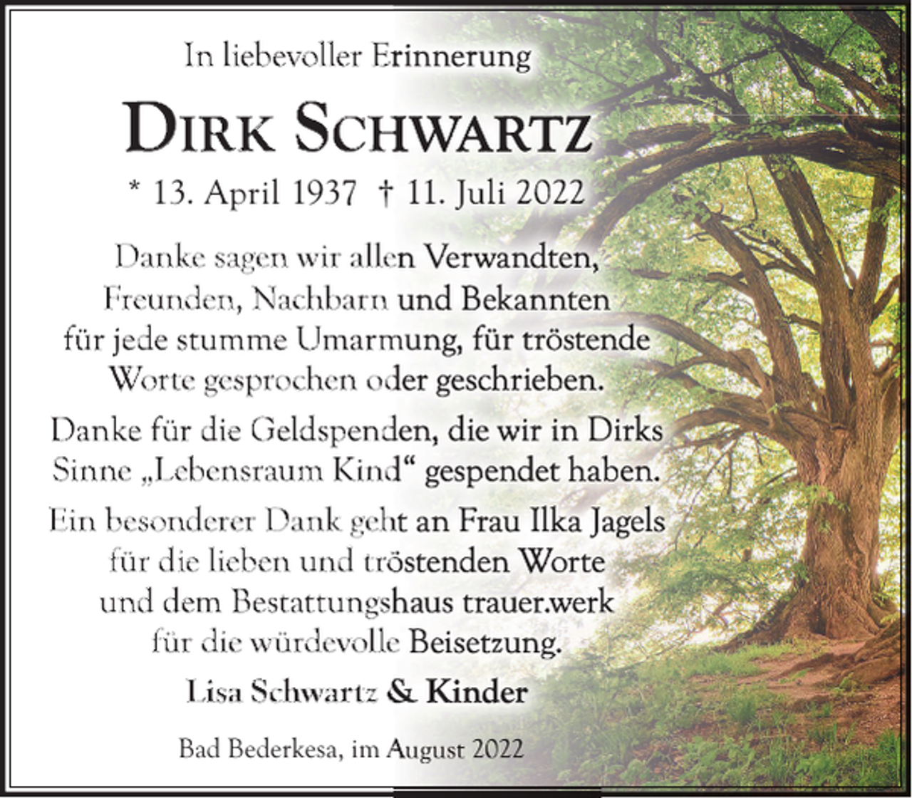 <p>In liebevoller Er</p><p>DIR K SCH<br />* 13. April 1937 †</p><p>Danke sagen wir alle<br />Freunden, Nachbarn<br />für jede stumme Umarm<br />Worte gesprochen od<br />Danke für die Geldspend<br />Sinne „Lebensraum Kind<br />Ein besonderer Dank geh<br />für die lieben und trö<br />und dem Bestattungsh<br />für die würdevolle<br />Lisa Schwartz &amp;<br />Bad Bederkesa, im A</p>