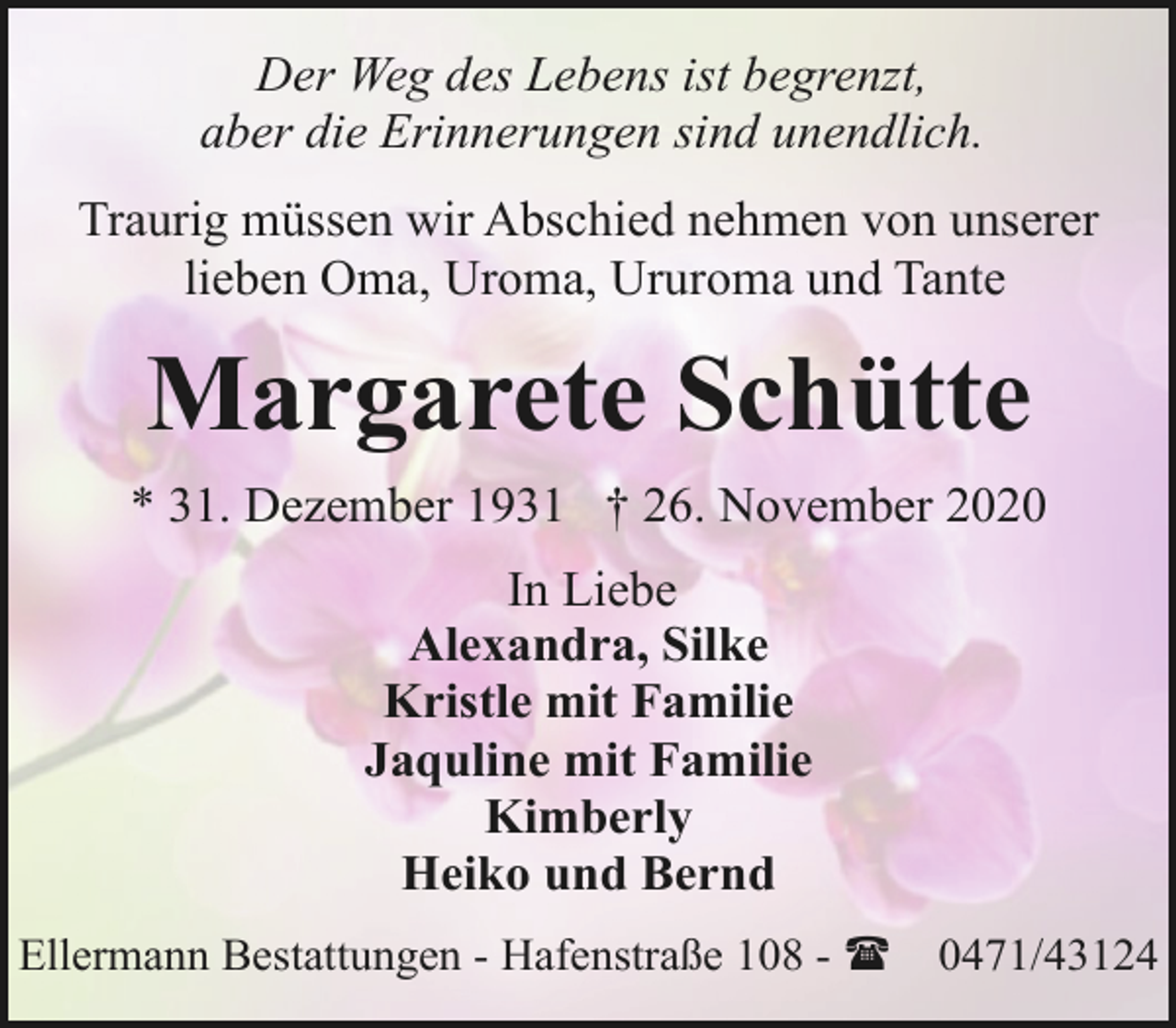 <p>Der Weg des Lebens ist begrenzt,<br />aber die Erinnerungen sind unendlich.<br />Traurig müssen wir Abschied nehmen von unserer<br />lieben Oma, Uroma, Ururoma und Tante</p><p>Margarete Schütte<br />* 31. Dezember 1931 † 26. November 2020<br />In Liebe<br />Alexandra, Silke<br />Kristle mit Familie<br />Jaquline mit Familie<br />Kimberly<br />Heiko und Bernd<br />Ellermann Bestattungen - Hafenstraße 108 - (</p><p>0471/43124</p>