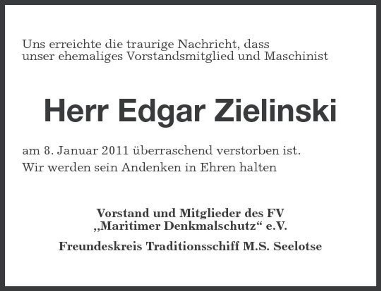 <p>Uns erreichte die traurige Nachricht, dass unser ehemaliges Vorstandsmitglied und Maschinist</p><p>Herr Edgar Zielinski<br />am 8. Januar 2011 überraschend verstorben ist. Wir werden sein Andenken in Ehren halten</p><p>Vorstand und Mitglieder des FV „Maritimer Denkmalschutz“ e.V. Freundeskreis Traditionsschiff M.S. Seelotse</p>