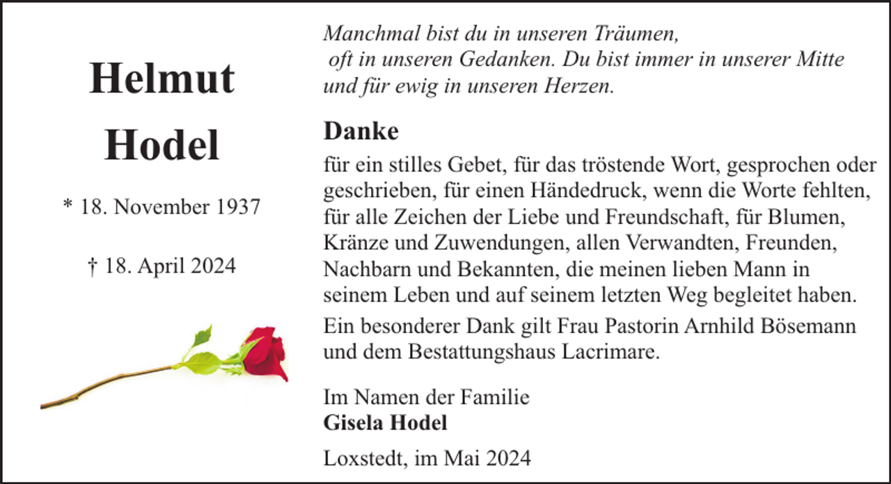 <p>Helmut<br />Hodel<br />* 18. November 1937<br />† 18. April 2024</p><p>Manchmal bist du in unseren Träumen,<br />oft in unseren Gedanken. Du bist immer in unserer Mitte<br />und für ewig in unseren Herzen.</p><p>Danke<br />für ein stilles Gebet, für das tröstende Wort, gesprochen oder<br />geschrieben, für einen Händedruck, wenn die Worte fehlten,<br />für alle Zeichen der Liebe und Freundschaft, für Blumen,<br />Kränze und Zuwendungen, allen Verwandten, Freunden,<br />Nachbarn und Bekannten, die meinen lieben Mann in<br />seinem Leben und auf seinem letzten Weg begleitet haben.<br />Ein besonderer Dank gilt Frau Pastorin Arnhild Bösemann<br />und dem Bestattungshaus Lacrimare.<br />Im Namen der Familie<br />Gisela Hodel<br />Loxstedt, im Mai 2024</p>