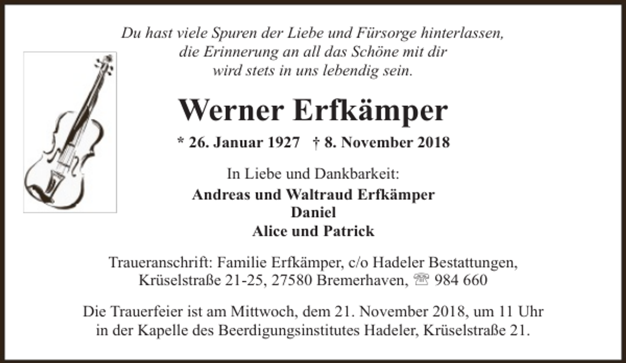 <p>Du hast viele Spuren der Liebe und Fürsorge hinterlassen,<br />die Erinnerung an all das Schöne mit dir<br />wird stets in uns lebendig sein.</p><p>Werner Erfkämper<br />* 26. Januar 1927 † 8. November 2018<br />In Liebe und Dankbarkeit:<br />Andreas und Waltraud Erfkämper<br />Daniel<br />Alice und Patrick<br />Traueranschrift: Familie Erfkämper, c/o Hadeler Bestattungen,<br />Krüselstraße 21-25, 27580 Bremerhaven, ' 984 660<br />Die Trauerfeier ist am Mittwoch, dem 21. November 2018, um 11 Uhr<br />in der Kapelle des Beerdigungsinstitutes Hadeler, Krüselstraße 21.</p>