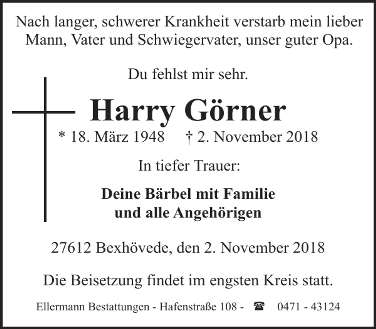 <p>Nach langer, schwerer Krankheit verstarb mein lieber<br />Mann, Vater und Schwiegervater, unser guter Opa.<br />Du fehlst mir sehr.</p><p>Harry Görner</p><p>* 18. März 1948</p><p>† 2. November 2018</p><p>In tiefer Trauer:<br />Deine Bärbel mit Familie<br />und alle Angehörigen<br />27612 Bexhövede, den 2. November 2018<br />Die Beisetzung findet im engsten Kreis statt.<br />Ellermann Bestattungen - Hafenstraße 108 - (</p><p>0471 - 43124</p>