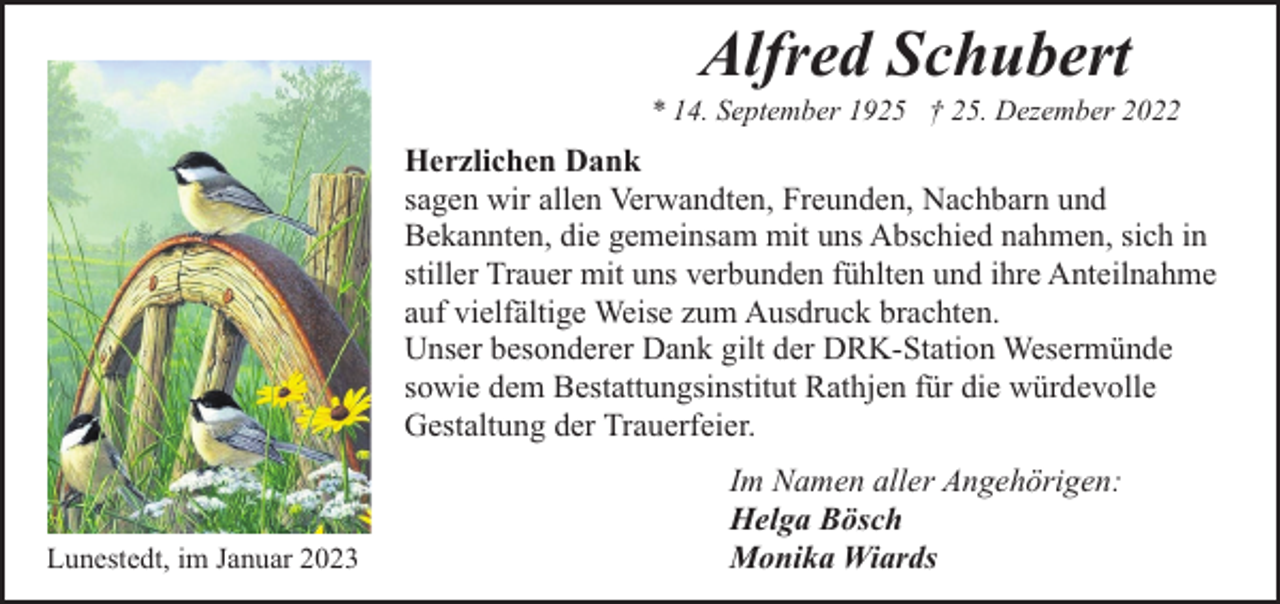 <p>Alfred Schubert</p><p>* 14. September 1925 † 25. Dezember 2022</p><p>Herzlichen Dank<br />sagen wir allen Verwandten, Freunden, Nachbarn und<br />Bekannten, die gemeinsam mit uns Abschied nahmen, sich in<br />stiller Trauer mit uns verbunden fühlten und ihre Anteilnahme<br />auf vielfältige Weise zum Ausdruck brachten.<br />Unser besonderer Dank gilt der DRK-Station Wesermünde<br />sowie dem Bestattungsinstitut Rathjen für die würdevolle<br />Gestaltung der Trauerfeier.</p><p>Lunestedt, im Januar 2023</p><p>Im Namen aller Angehörigen:<br />Helga Bösch<br />Monika Wiards</p>