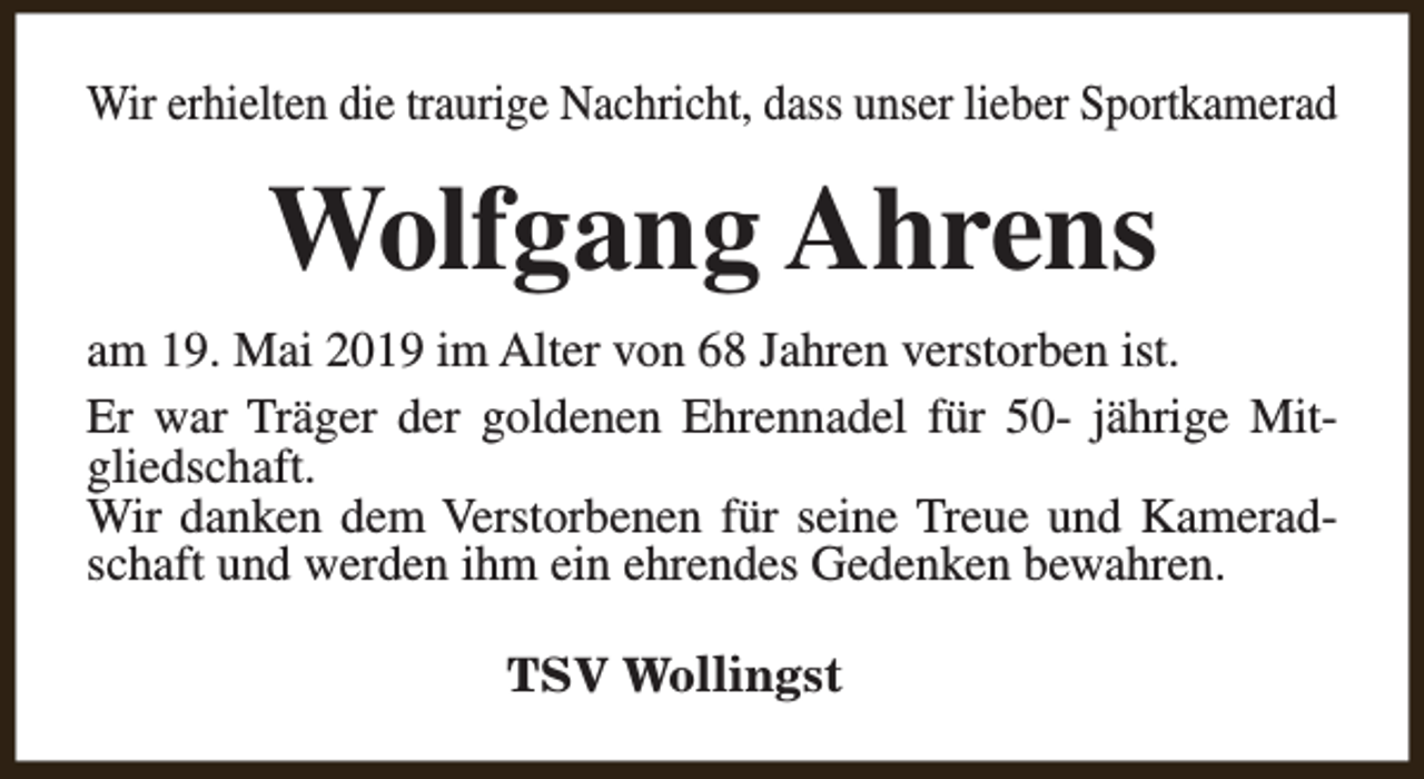 <p>Wir erhielten die traurige Nachricht, dass unser lieber Sportkamerad</p><p>Wolfgang Ahrens<br />am 19. Mai 2019 im Alter von 68 Jahren verstorben ist.<br />Er war Träger der goldenen Ehrennadel für 50- jährige Mitgliedschaft.<br />Wir danken dem Verstorbenen für seine Treue und Kameradschaft und werden ihm ein ehrendes Gedenken bewahren.<br />TSV Wollingst</p>