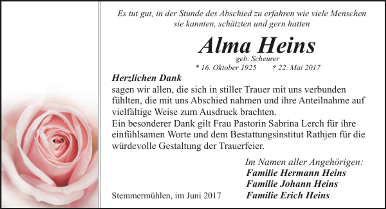 <p>Es tut gut, in der Stunde des Abschied zu erfahren wie viele Menschen<br />sie kannten, schätzten und gern hatten</p><p>Alma Heins</p><p>geb. Scheurer<br />* 16. Oktober 1925<br />† 22. Mai 2017</p><p>Herzlichen Dank<br />sagen wir allen, die sich in stiller Trauer mit uns verbunden<br />fühlten, die mit uns Abschied nahmen und ihre Anteilnahme auf<br />vielfältige Weise zum Ausdruck brachten.<br />Ein besonderer Dank gilt Frau Pastorin Sabrina Lerch für ihre<br />einfühlsamen Worte und dem Bestattungsinstitut Rathjen für die<br />würdevolle Gestaltung der Trauerfeier.</p><p>Stemmermühlen, im Juni 2017</p><p>Im Namen aller Angehörigen:<br />Familie Hermann Heins<br />Familie Johann Heins<br />Familie Erich Heins</p>