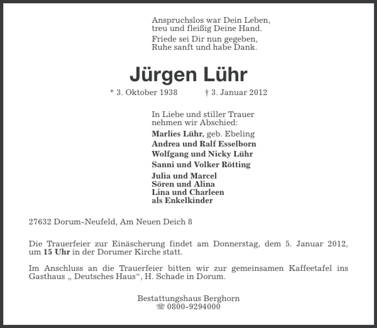 <p>Anspruchslos war Dein Leben,<br />treu und fleißig Deine Hand.<br />Friede sei Dir nun gegeben,<br />Ruhe sanft und habe Dank.</p><p>Jürgen Lühr<br />* 3. Oktober 1938</p><p>† 3. Januar 2012</p><p>In Liebe und stiller Trauer<br />nehmen wir Abschied:<br />Marlies Lühr, geb. Ebeling<br />Andrea und Ralf Esselborn<br />Wolfgang und Nicky Lühr<br />Sanni und Volker Rötting<br />Julia und Marcel<br />Sören und Alina<br />Lina und Charleen<br />als Enkelkinder<br />27632 Dorum-Neufeld, Am Neuen Deich 8<br />Die Trauerfeier zur Einäscherung findet am Donnerstag, dem 5. Januar 2012,<br />um 15 Uhr in der Dorumer Kirche statt.<br />Im Anschluss an die Trauerfeier bitten wir zur gemeinsamen Kaffeetafel ins<br />Gasthaus „ Deutsches Haus“, H. Schade in Dorum.<br />Bestattungshaus Berghorn<br />0800-9294000</p>