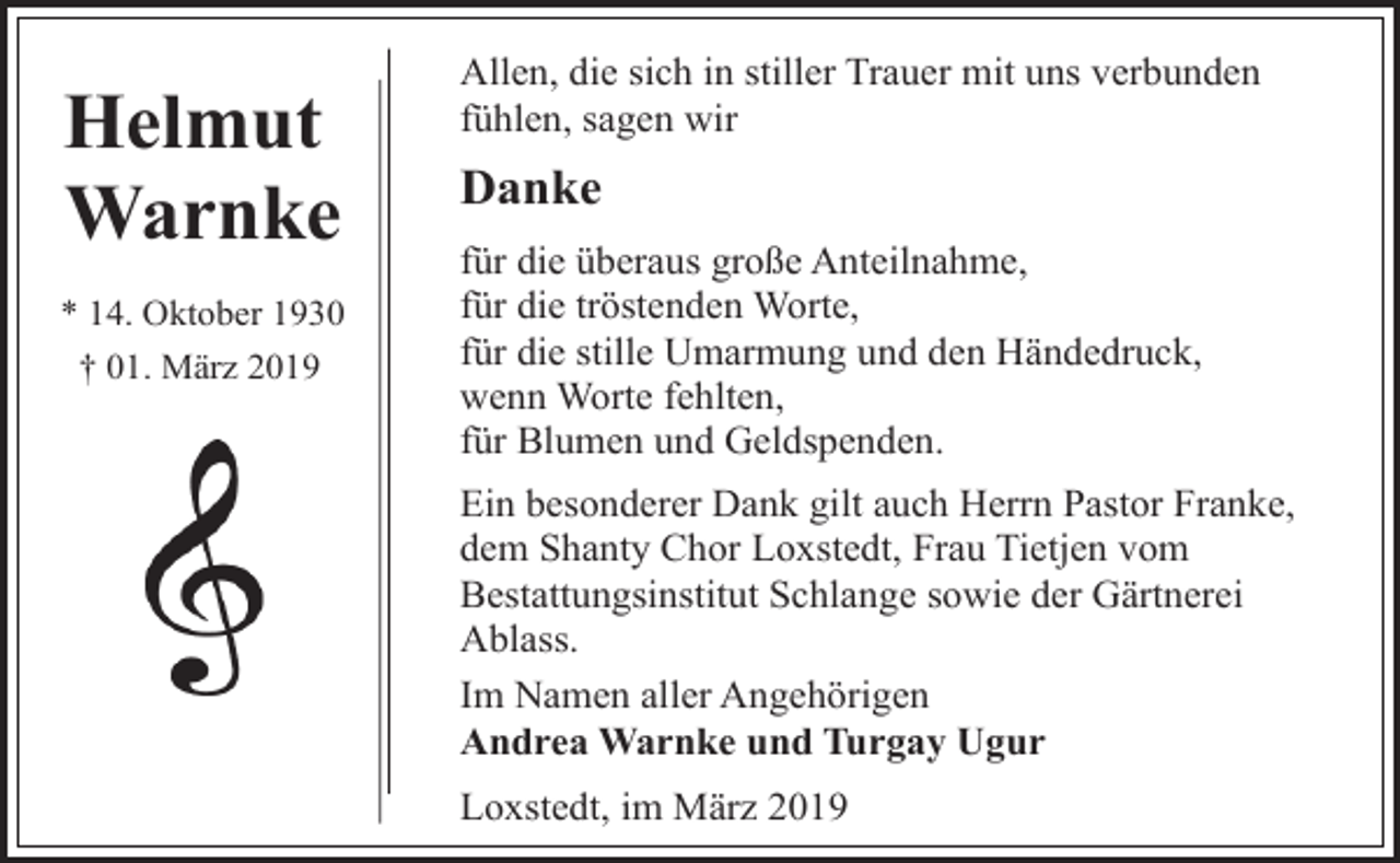<p>Helmut<br />Warnke<br />* 14. Oktober 1930<br />† 01. März 2019</p><p>Allen, die sich in stiller Trauer mit uns verbunden<br />fühlen, sagen wir</p><p>Danke<br />für die überaus große Anteilnahme,<br />für die tröstenden Worte,<br />für die stille Umarmung und den Händedruck,<br />wenn Worte fehlten,<br />für Blumen und Geldspenden.<br />Ein besonderer Dank gilt auch Herrn Pastor Franke,<br />dem Shanty Chor Loxstedt, Frau Tietjen vom<br />Bestattungsinstitut Schlange sowie der Gärtnerei<br />Ablass.<br />Im Namen aller Angehörigen<br />Andrea Warnke und Turgay Ugur<br />Loxstedt, im März 2019</p>