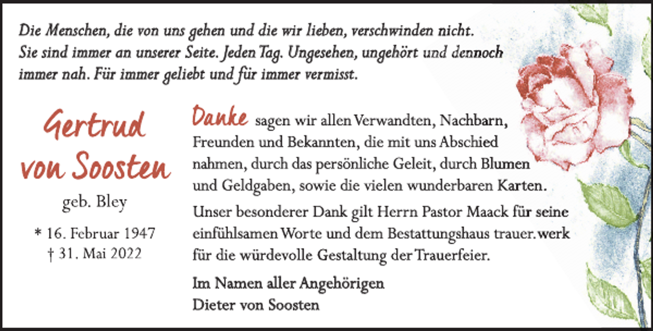 <p>Die Menschen, die von uns gehen und die wir lieben, verschwinden nicht.<br />Sie sind immer an unserer Seite. JedenTag. Ungesehen, ungehört und den<br />immer nah. Für immer geliebt und für immer vermisst.</p><p>Im Namen aller Angehörigen<br />Dieter von Soosten</p>