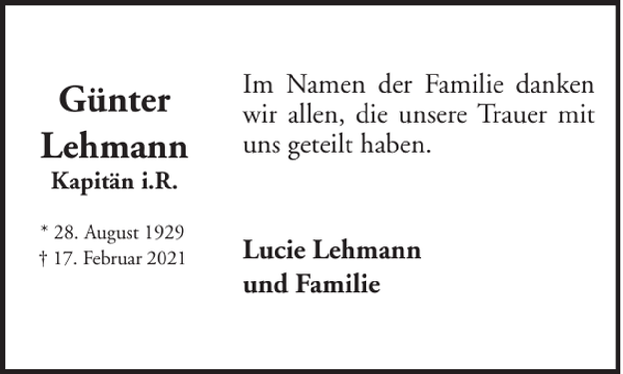 <p>Günter<br />Lehmann</p><p>Im Namen der Familie danken<br />wir allen, die unsere Trauer mit<br />uns geteilt haben.</p><p>Kapitän i.R.</p><p>* 28. August 1929<br />† 17. Februar 2021</p><p>Lucie Lehmann<br />und Familie</p>