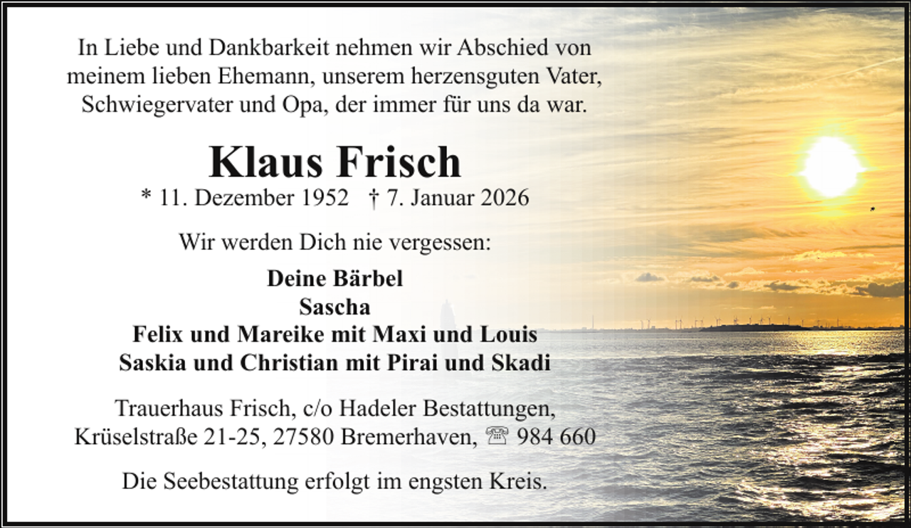 <p>In Liebe und Dankbarkeit nehmen wir Abschied von<br />meinem lieben Ehemann, unserem herzensguten Vater,<br />Schwiegervater und Opa, der immer für uns da war.</p><p>Klaus Frisch</p><p>* 11. Dezember 1952 † 7. Januar 2026<br />Wir werden Dich nie vergessen:<br />Deine Bärbel<br />Sascha<br />Felix und Mareike mit Maxi und Louis<br />Saskia und Christian mit Pirai und Skadi<br />Trauerhaus Frisch, c/o Hadeler Bestattungen,<br />Krüselstraße 21-25, 27580 Bremerhaven, ' 984 660<br />Die Seebestattung erfolgt im engsten Kreis.</p>