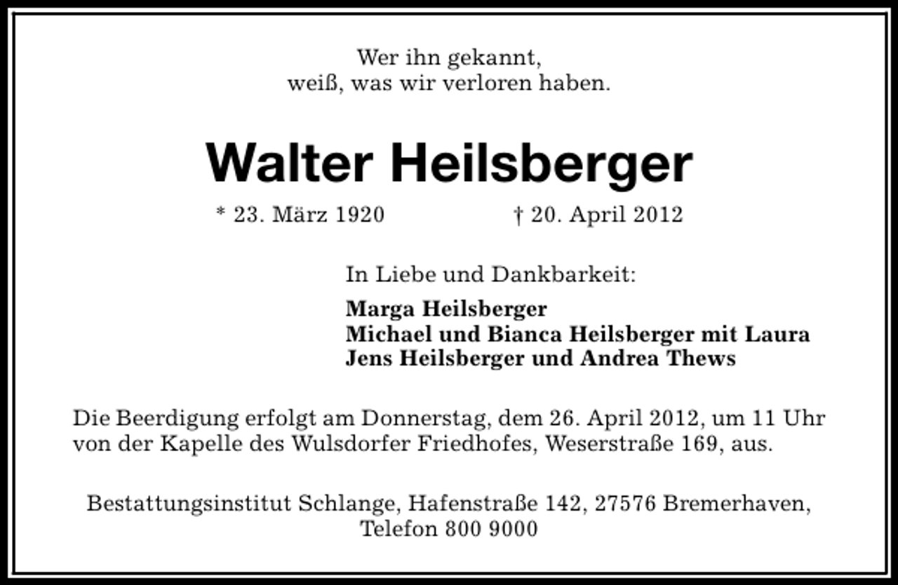 <p>Wer ihn gekannt,<br />weiß, was wir verloren haben.</p><p>Walter Heilsberger<br />* 23. März 1920</p><p>† 20. April 2012</p><p>In Liebe und Dankbarkeit:<br />Marga Heilsberger<br />Michael und Bianca Heilsberger mit Laura<br />Jens Heilsberger und Andrea Thews<br />Die Beerdigung erfolgt am Donnerstag, dem 26. April 2012, um 11 Uhr<br />von der Kapelle des Wulsdorfer Friedhofes, Weserstraße 169, aus.<br />Bestattungsinstitut Schlange, Hafenstraße 142, 27576 Bremerhaven,<br />Telefon 800 9000</p>