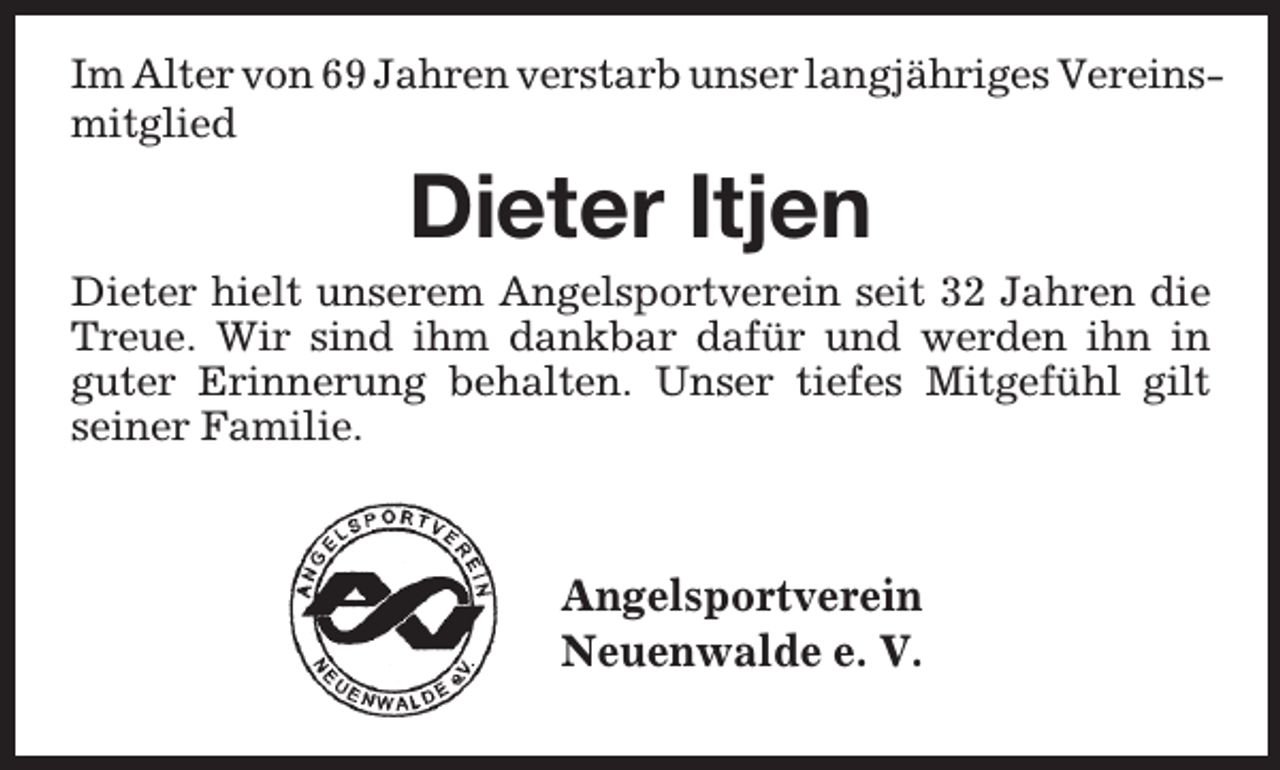 <p>Im Alter von 69 Jahren verstarb unser langjähriges Vereinsmitglied</p><p>Dieter Itjen</p><p>Dieter hielt unserem Angelsportverein seit 32 Jahren die<br />Treue. Wir sind ihm dankbar dafür und werden ihn in<br />guter Erinnerung behalten. Unser tiefes Mitgefühl gilt<br />seiner Familie.</p><p>Angelsportverein<br />Neuenwalde e. V.</p>