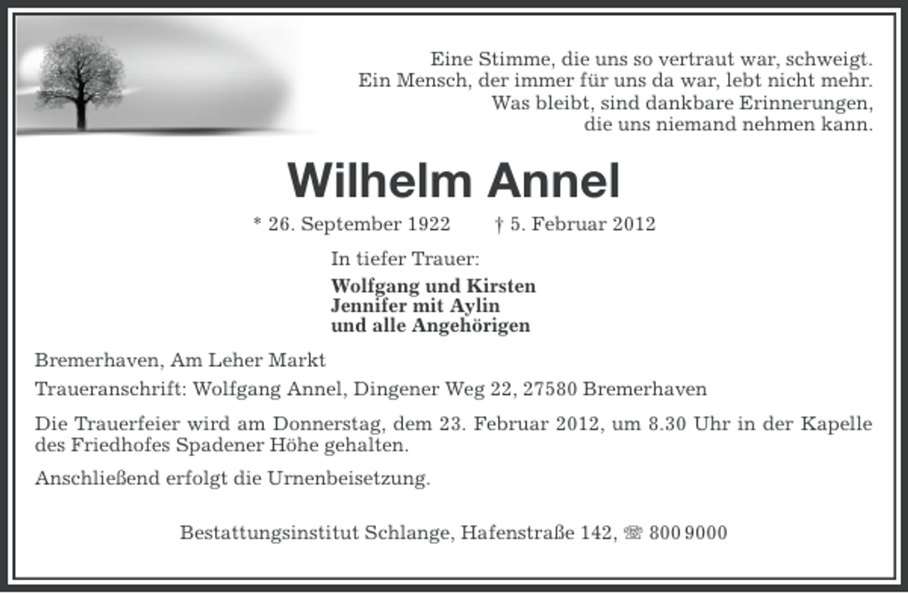 <p>Eine Stimme, die uns so vertraut war, schweigt.<br />Ein Mensch, der immer für uns da war, lebt nicht mehr.<br />Was bleibt, sind dankbare Erinnerungen,<br />die uns niemand nehmen kann.</p><p>Wilhelm Annel<br />* 26. September 1922</p><p>† 5. Februar 2012</p><p>In tiefer Trauer:<br />Wolfgang und Kirsten<br />Jennifer mit Aylin<br />und alle Angehörigen<br />Bremerhaven, Am Leher Markt<br />Traueranschrift: Wolfgang Annel, Dingener Weg 22, 27580 Bremerhaven<br />Die Trauerfeier wird am Donnerstag, dem 23. Februar 2012, um 8.30 Uhr in der Kapelle<br />des Friedhofes Spadener Höhe gehalten.<br />Anschließend erfolgt die Urnenbeisetzung.<br />Bestattungsinstitut Schlange, Hafenstraße 142, 800 9000</p>