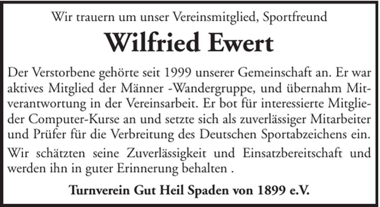 <p>Wir trauern um unser Vereinsmitglied, Sportfreund</p><p>Wilfried Ewert<br />Der Verstorbene gehörte seit 1999 unserer Gemeinschaft an. Er war<br />aktives Mitglied der Männer -Wandergruppe, und übernahm Mitverantwortung in der Vereinsarbeit. Er bot für interessierte Mitglieder Computer-Kurse an und setzte sich als zuverlässiger Mitarbeiter<br />und Prüfer für die Verbreitung des Deutschen Sportabzeichens ein.<br />Wir schätzten seine Zuverlässigkeit und Einsatzbereitschaft und<br />werden ihn in guter Erinnerung behalten .<br />Turnverein Gut Heil Spaden von 1899 e.V.</p>