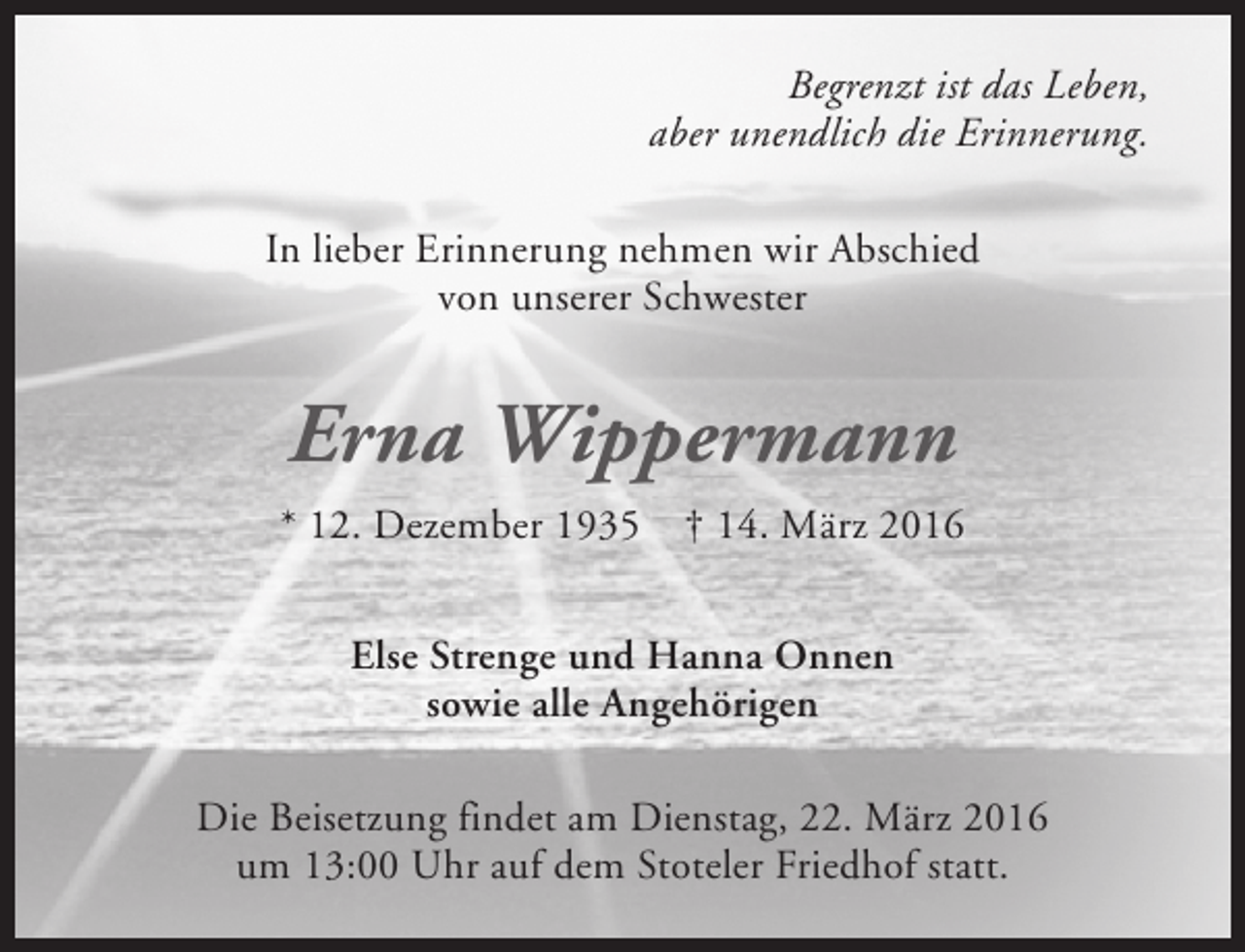 <p>Begrenzt ist das Leben,<br />aber unendlich die Erinnerung.<br />In lieber Erinnerung nehmen wir Abschied<br />von unserer Schwester</p><p>Erna Wippermann<br />* 12. Dezember 1935</p><p>† 14. März 2016</p><p>Else Strenge und Hanna Onnen<br />sowie alle Angehörigen<br />Die Beisetzung findet am Dienstag, 22. März 2016<br />um 13:00 Uhr auf dem Stoteler Friedhof statt.</p>