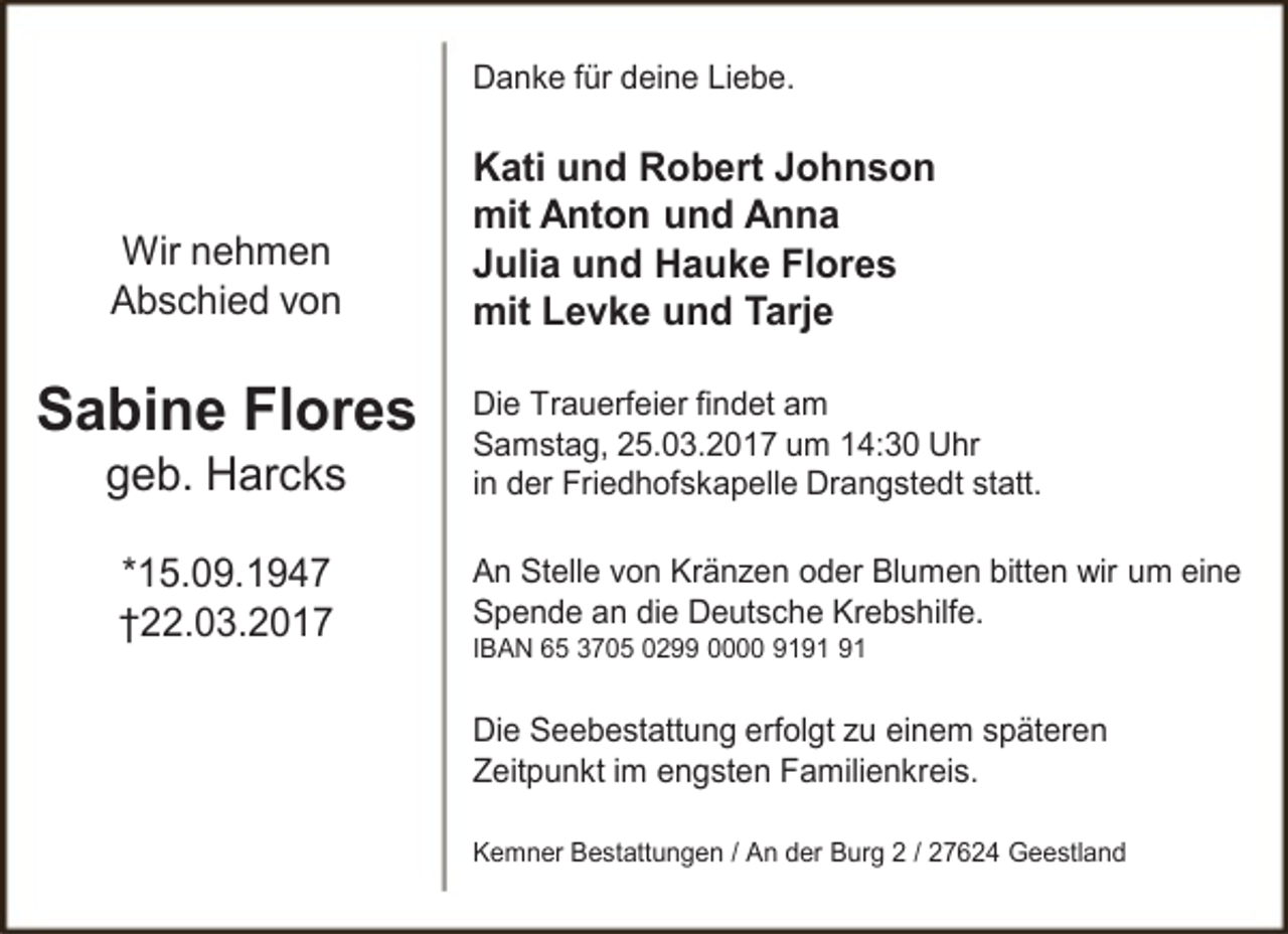 <p>Danke für deine Liebe.</p>
<p>Wir nehmen<br />Abschied von</p>
<p>Sabine Flores<br />geb. Harcks<br />*15.09.1947<br />†22.03.2017</p>
<p>Kati und Robert Johnson<br />mit Anton und Anna<br />Julia und Hauke Flores<br />mit Levke und Tarje<br />Die Trauerfeier findet am<br />Samstag, 25.03.2017 um 14:30 Uhr<br />in der Friedhofskapelle Drangstedt statt.<br />An Stelle von Kränzen oder Blumen bitten wir um eine<br />Spende an die Deutsche Krebshilfe.<br />IBAN 65 3705 0299 0000 91</p>
<p>Die Seebestattung erfolgt zu einem späteren<br />Zeitpunkt im engsten Familienkreis.<br />Kemner Bestattungen / An der Burg 2 / 27624 Geestland</p>