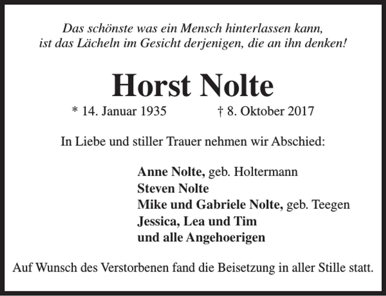 <p>Das schönste was ein Mensch hinterlassen kann,<br />ist das Lächeln im Gesicht derjenigen, die an ihn denken!</p><p>Horst Nolte</p><p>* 14. Januar 1935</p><p>† 8. Oktober 2017</p><p>In Liebe und stiller Trauer nehmen wir Abschied:<br />Anne Nolte, geb. Holtermann<br />Steven Nolte<br />Mike und Gabriele Nolte, geb. Teegen<br />Jessica, Lea und Tim<br />und alle Angehoerigen<br />Auf Wunsch des Verstorbenen fand die Beisetzung in aller Stille statt.</p>