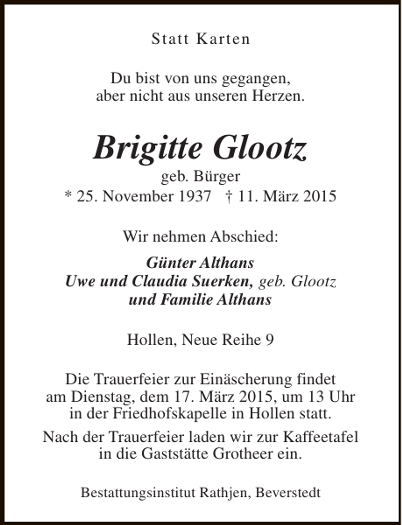 <p>Statt Karten<br />Du bist von uns gegangen,<br />aber nicht aus unseren Herzen.</p><p>Brigitte Glootz</p><p>geb. Bürger<br />* 25. November 1937 † 11. März 2015<br />Wir nehmen Abschied:<br />Günter Althans<br />Uwe und Claudia Suerken, geb. Glootz<br />und Familie Althans<br />Hollen, Neue Reihe 9<br />Die Trauerfeier zur Einäscherung findet<br />am Dienstag, dem 17. März 2015, um 13 Uhr<br />in der Friedhofskapelle in Hollen statt.<br />Nach der Trauerfeier laden wir zur Kaffeetafel<br />in die Gaststätte Grotheer ein.<br />Bestattungsinstitut Rathjen, Beverstedt</p>
