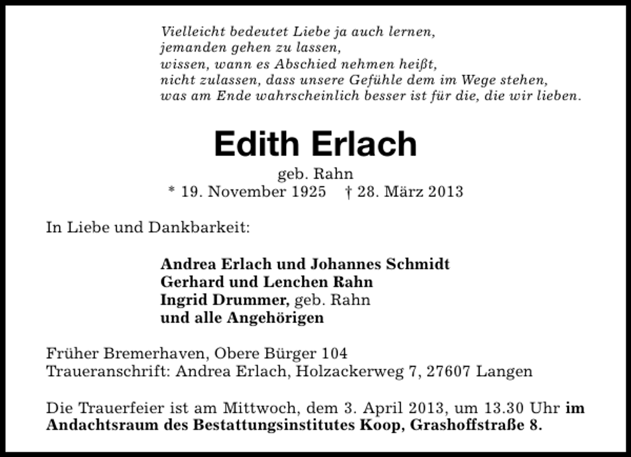 <p>Vielleicht bedeutet Liebe ja auch lernen,<br />jemanden gehen zu lassen,<br />wissen, wann es Abschied nehmen heißt,<br />nicht zulassen, dass unsere Gefühle dem im Wege stehen,<br />was am Ende wahrscheinlich besser ist für die, die wir lieben.</p><p>Edith Erlach</p><p>geb. Rahn<br />* 19. November 1925 † 28. März 2013<br />In Liebe und Dankbarkeit:<br />Andrea Erlach und Johannes Schmidt<br />Gerhard und Lenchen Rahn<br />Ingrid Drummer, geb. Rahn<br />und alle Angehörigen<br />Früher Bremerhaven, Obere Bürger 104<br />Traueranschrift: Andrea Erlach, Holzackerweg 7, 27607 Langen<br />Die Trauerfeier ist am Mittwoch, dem 3. April 2013, um 13.30 Uhr im<br />Andachtsraum des Bestattungsinstitutes Koop, Grashoffstraße 8.</p>