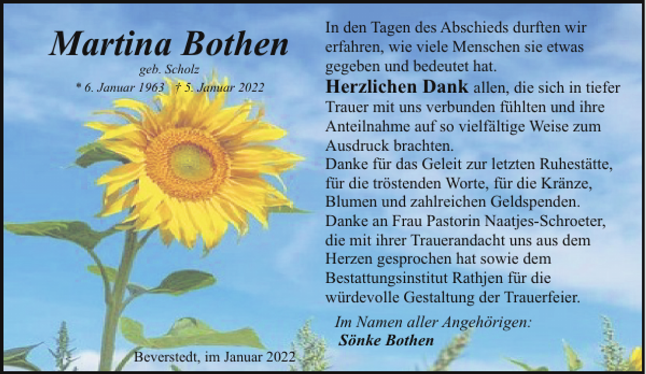 <p>Martina Bothen<br />geb. Scholz<br />* 6. Januar 1963 † 5. Januar 2022</p><p>Beverstedt, im Januar 2022</p><p>In den Tagen des Abschieds durften wir<br />erfahren, wie viele Menschen sie etwas<br />gegeben und bedeutet hat.<br />Herzlichen Dank allen, die sich in tiefer<br />Trauer mit uns verbunden fühlten und ihre<br />Anteilnahme auf so vielfältige Weise zum<br />Ausdruck brachten.<br />Danke für das Geleit zur letzten Ruhestätte,<br />für die tröstenden Worte, für die Kränze,<br />Blumen und zahlreichen Geldspenden.<br />Danke an Frau Pastorin Naatjes-Schroeter,<br />die mit ihrer Trauerandacht uns aus dem<br />Herzen gesprochen hat sowie dem<br />Bestattungsinstitut Rathjen für die<br />würdevolle Gestaltung der Trauerfeier.<br />Im Namen aller Angehörigen:<br />Sönke Bothen</p>