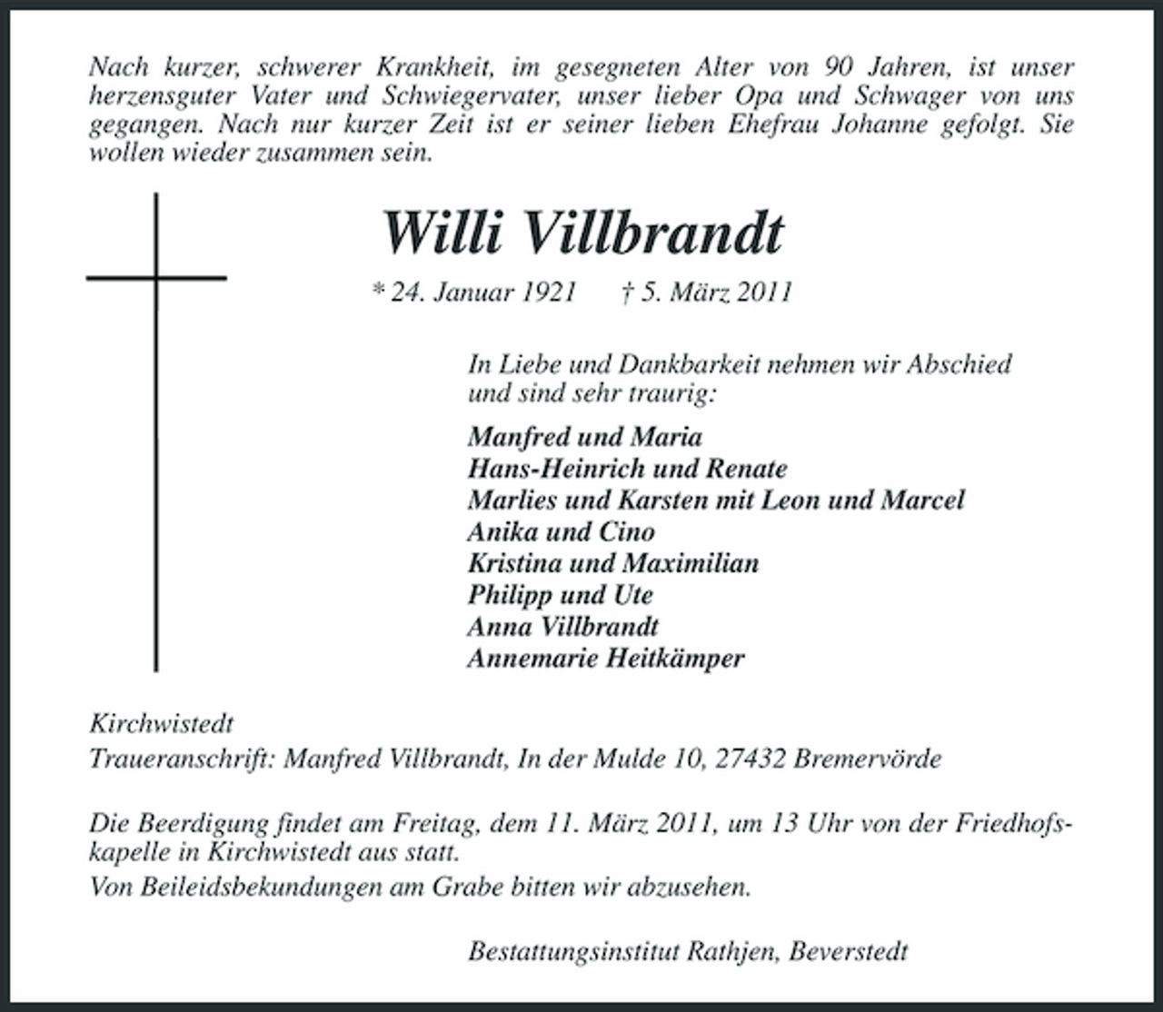 <p>Nach kurzer, schwerer Krankheit, im gesegneten Alter von 90 Jahren, ist unser herzensguter Vater und Schwiegervater, unser lieber Opa und Schwager von uns gegangen. Nach nur kurzer Zeit ist er seiner lieben Ehefrau Johanne gefolgt. Sie wollen wieder zusammen sein.</p><p>Willi Villbrandt<br />* 24. Januar 1921 † 5. März 2011 In Liebe und Dankbarkeit nehmen wir Abschied und sind sehr traurig: Manfred und Maria Hans-Heinrich und Renate Marlies und Karsten mit Leon und Marcel Anika und Cino Kristina und Maximilian Philipp und Ute Anna Villbrandt Annemarie Heitkämper Kirchwistedt Traueranschrift: Manfred Villbrandt, In der Mulde 10, 27432 Bremervörde Die Beerdigung findet am Freitag, dem 11. März 2011, um 13 Uhr von der Friedhofskapelle in Kirchwistedt aus statt. Von Beileidsbekundungen am Grabe bitten wir abzusehen. Bestattungsinstitut Rathjen, Beverstedt</p>