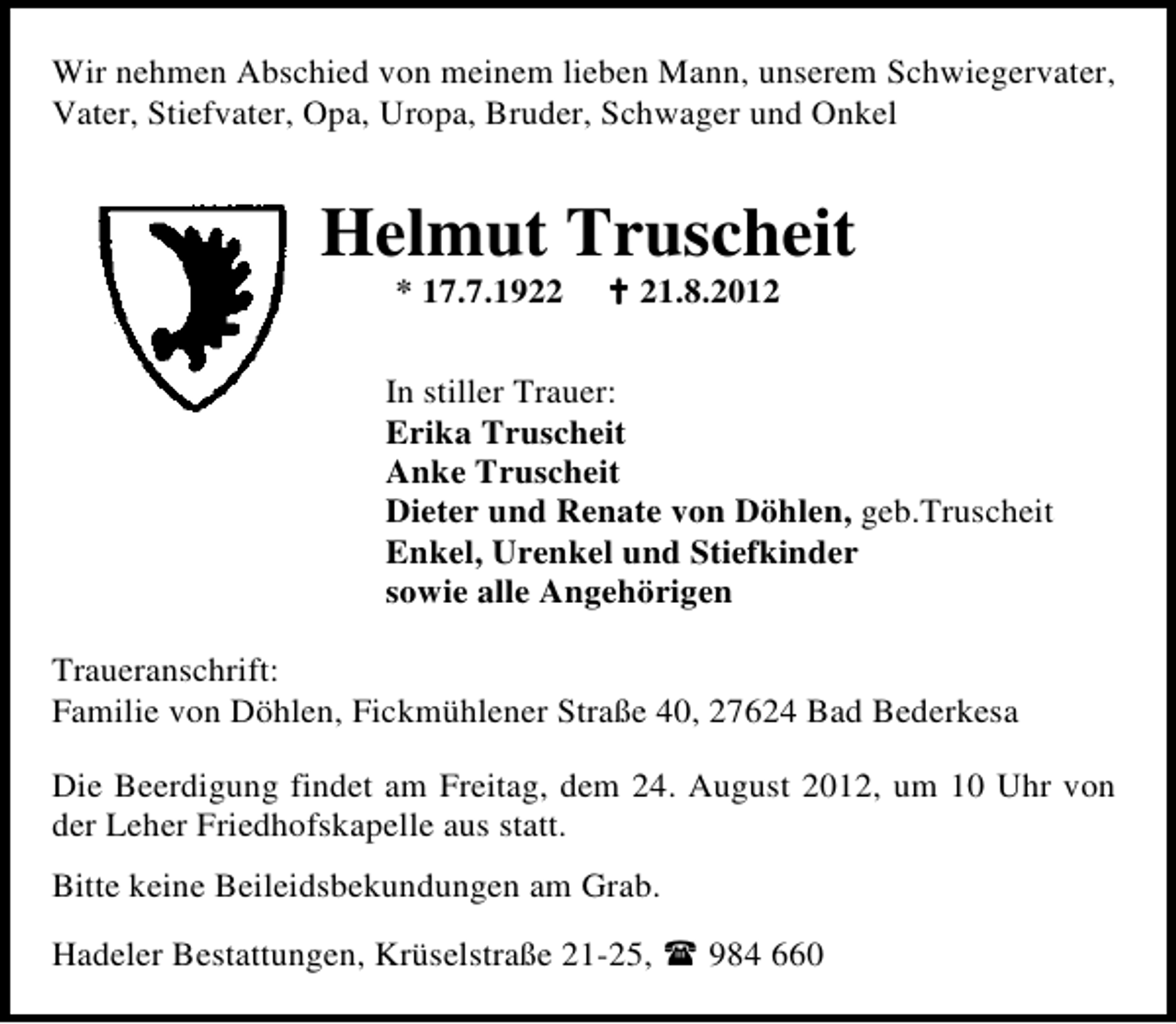 <p>Wir nehmen Abschied von meinem lieben Mann, unserem Schwiegervater,<br />Vater, Stiefvater, Opa, Uropa, Bruder, Schwager und Onkel</p><p>Helmut Truscheit<br />* 17.7.1921.8.2012</p><p>In stiller Trauer:<br />Erika Truscheit<br />Anke Truscheit<br />Dieter und Renate von Döhlen, geb.Truscheit<br />Enkel, Urenkel und Stiefkinder<br />sowie alle Angehörigen<br />Traueranschrift:<br />Familie von Döhlen, Fickmühlener Straße 40, 27624 Bad Bederkesa<br />Die Beerdigung findet am Freitag, dem 24. August 2012, um 10 Uhr von<br />der Leher Friedhofskapelle aus statt.<br />Bitte keine Beileidsbekundungen am Grab.<br />Hadeler Bestattungen, Krüselstraße 21-25,</p><p>984 660</p>