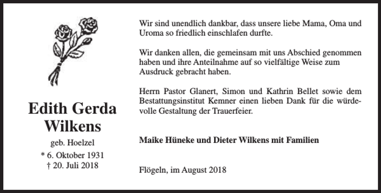 <p>Wir sind unendlich dankbar, dass unsere liebe Mama, Oma und<br />Uroma so friedlich einschlafen durfte.<br />Wir danken allen, die gemeinsam mit uns Abschied genommen<br />haben und ihre Anteilnahme auf so vielfältige Weise zum<br />Ausdruck gebracht haben.</p><p>Edith Gerda<br />Wilkens<br />geb. Hoelzel<br />* 6. Oktober 1931<br />† 20. Juli 2018</p><p>Herrn Pastor Glanert, Simon und Kathrin Bellet sowie dem<br />Bestattungsinstitut Kemner einen lieben Dank für die würdevolle Gestaltung der Trauerfeier.<br />Maike Hüneke und Dieter Wilkens mit Familien<br />Flögeln, im August 2018</p>
