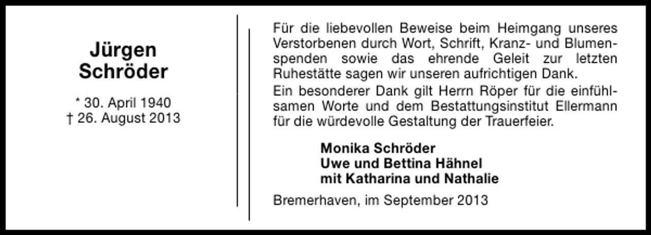 <p>Jürgen<br />Schröder<br />* 30. April 1940<br />† 26. August 2013</p><p>Für die liebevollen Beweise beim Heimgang unseres<br />Verstorbenen durch Wort, Schrift, Kranz- und Blumenspenden sowie das ehrende Geleit zur letzten<br />Ruhestätte sagen wir unseren aufrichtigen Dank.<br />Ein besonderer Dank gilt Herrn Röper für die einfühlsamen Worte und dem Bestattungsinstitut Ellermann<br />für die würdevolle Gestaltung der Trauerfeier.<br />Monika Schröder<br />Uwe und Bettina Hähnel<br />mit Katharina und Nathalie<br />Bremerhaven, im September 2013</p>