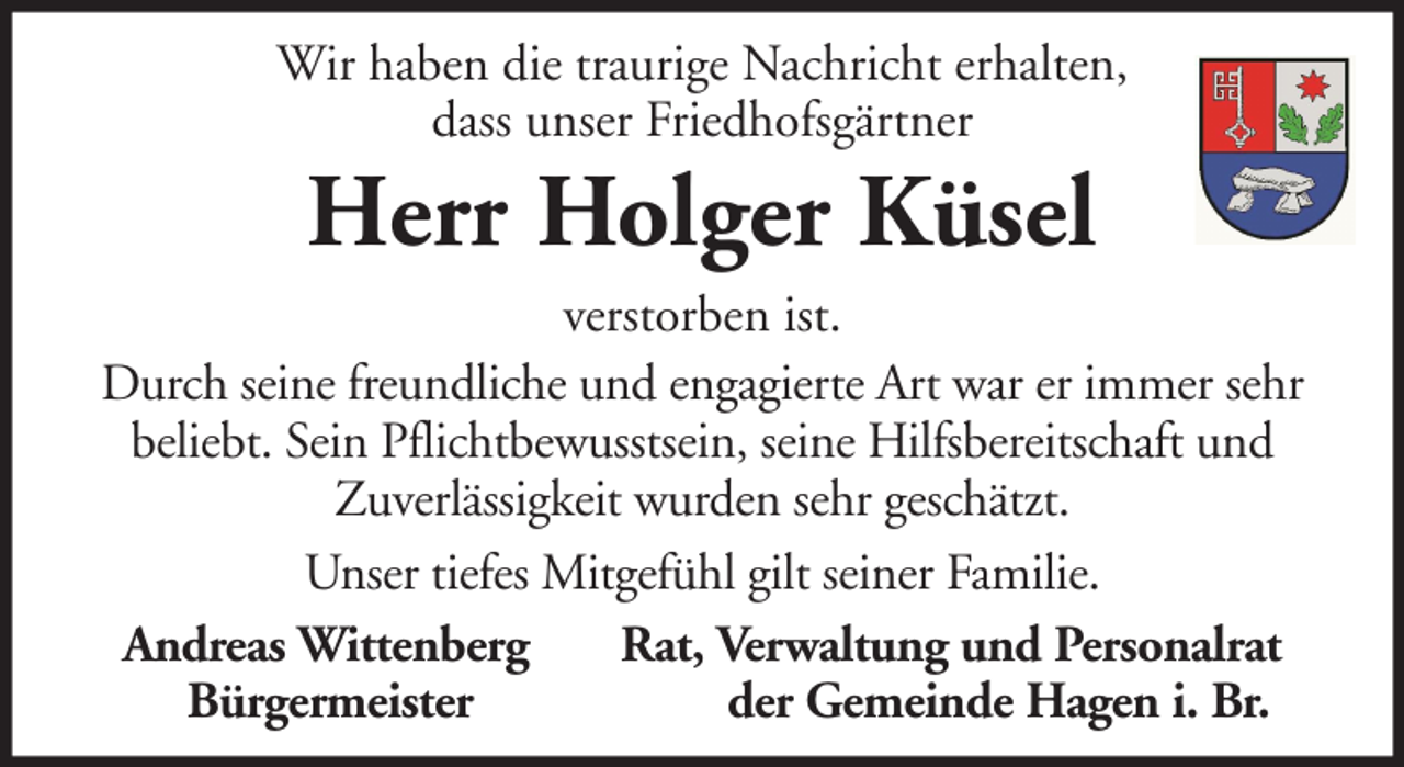 <p>Wir haben die traurige Nachricht erhalten,<br />dass unser Friedhofsgärtner</p><p>Herr Holger Küsel<br />verstorben ist.<br />Durch seine freundliche und engagierte Art war er immer sehr<br />beliebt. Sein Pflichtbewusstsein, seine Hilfsbereitschaft und<br />Zuverlässigkeit wurden sehr geschätzt.<br />Unser tiefes Mitgefühl gilt seiner Familie.<br />Andreas Wittenberg<br />Rat, Verwaltung und Personalrat<br />Bürgermeister<br />der Gemeinde Hagen i. Br.</p>
