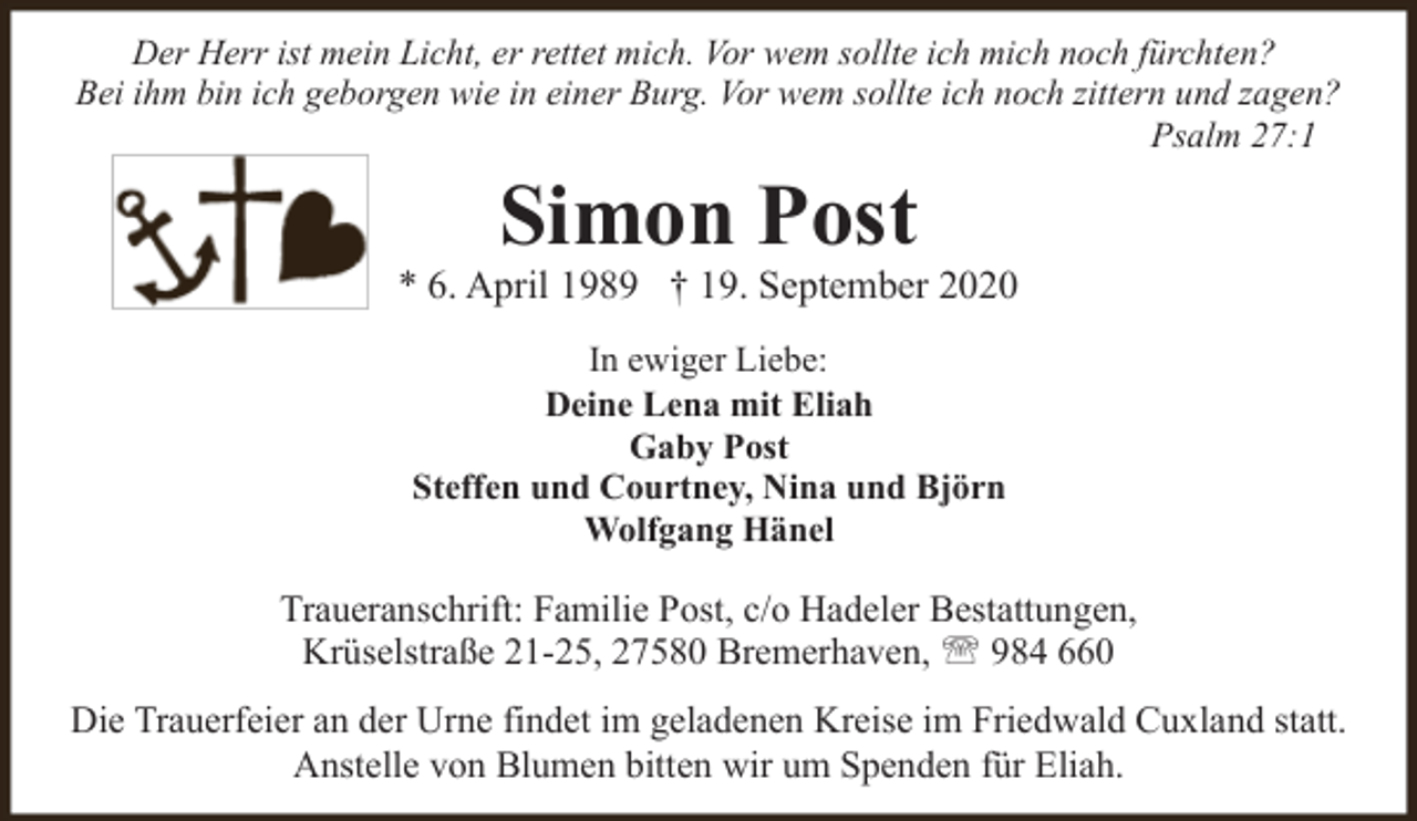 <p>Der Herr ist mein Licht, er rettet mich. Vor wem sollte ich mich noch fürchten?<br />Bei ihm bin ich geborgen wie in einer Burg. Vor wem sollte ich noch zittern und zagen?<br />Psalm 27:1</p><p>Simon Post</p><p>* 6. April 1989 † 19. September 2020<br />In ewiger Liebe:<br />Deine Lena mit Eliah<br />Gaby Post<br />Steffen und Courtney, Nina und Björn<br />Wolfgang Hänel</p><p>Traueranschrift: Familie Post, c/o Hadeler Bestattungen,<br />Krüselstraße 21-25, 27580 Bremerhaven, ' 984 660<br />Die Trauerfeier an der Urne findet im geladenen Kreise im Friedwald Cuxland statt.<br />Anstelle von Blumen bitten wir um Spenden für Eliah.</p>