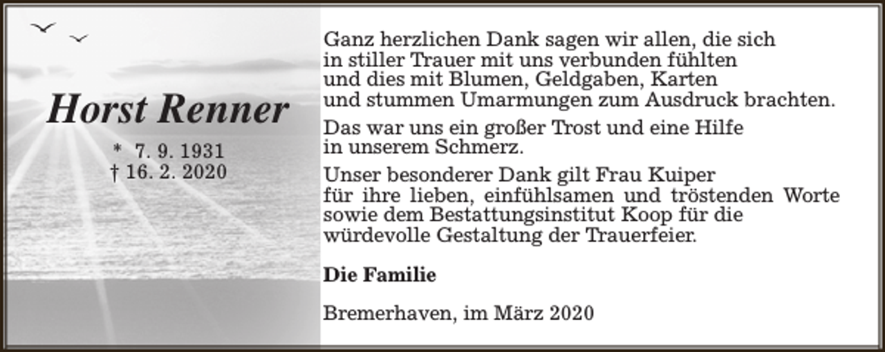 <p>Horst Renner<br />* 7. 9. 1931<br />† 16. 2. 2020</p><p>Ganz herzlichen Dank sagen wir allen, die sich<br />in stiller Trauer mit uns verbunden fühlten<br />und dies mit Blumen, Geldgaben, Karten<br />und stummen Umarmungen zum Ausdruck brachten.<br />Das war uns ein großer Trost und eine Hilfe<br />in unserem Schmerz.<br />Unser besonderer Dank gilt Frau Kuiper<br />für ihre lieben, einfühlsamen und tröstenden Worte<br />sowie dem Bestattungsinstitut Koop für die<br />würdevolle Gestaltung der Trauerfeier.<br />Die Familie<br />Bremerhaven, im März 2020</p>