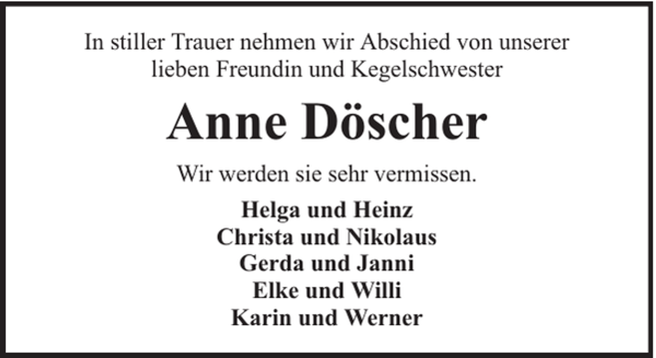 <p>In stiller Trauer nehmen wir Abschied von unserer<br />lieben Freundin und Kegelschwester</p><p>Anne Döscher<br />Wir werden sie sehr vermissen.<br />Helga und Heinz<br />Christa und Nikolaus<br />Gerda und Janni<br />Elke und Willi<br />Karin und Werner</p>