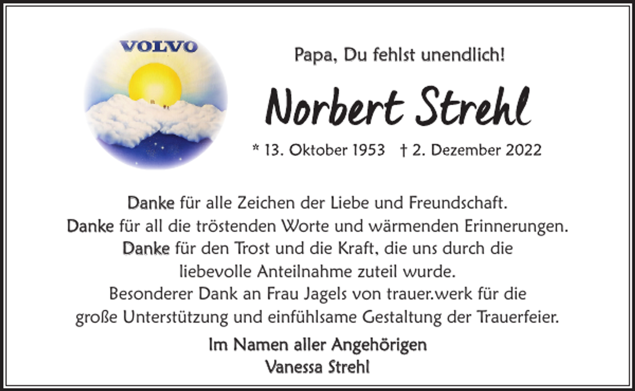 <p>Papa, Du fehlst unendlich!</p><p>Danke für alle Zeichen der Liebe und Freundschaft.<br />Danke für all die tröstenden Worte und wärmenden Erinnerungen.<br />Danke für den Trost und die Kraft, die uns durch die<br />liebevolle Anteilnahme zuteil wurde.<br />Besonderer Dank an Frau Jagels von trauer.werk für die<br />große Unterstützung und einfühlsame Gestaltung der Trauerfeier.<br />Im Namen aller Angehörigen<br />Vanessa Strehl</p>