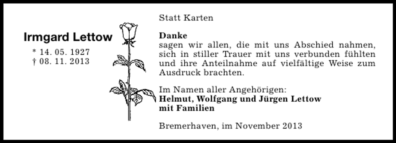 <p>Statt Karten</p><p>Irmgard Lettow<br />* 14. 05. 1927<br />† 08. 11. 2013</p><p>Danke<br />sagen wir allen, die mit uns Abschied nahmen,<br />sich in stiller Trauer mit uns verbunden fühlten<br />und ihre Anteilnahme auf vielfältige Weise zum<br />Ausdruck brachten.<br />Im Namen aller Angehörigen:<br />Helmut, Wolfgang und Jürgen Lettow<br />mit Familien<br />Bremerhaven, im November 2013</p>