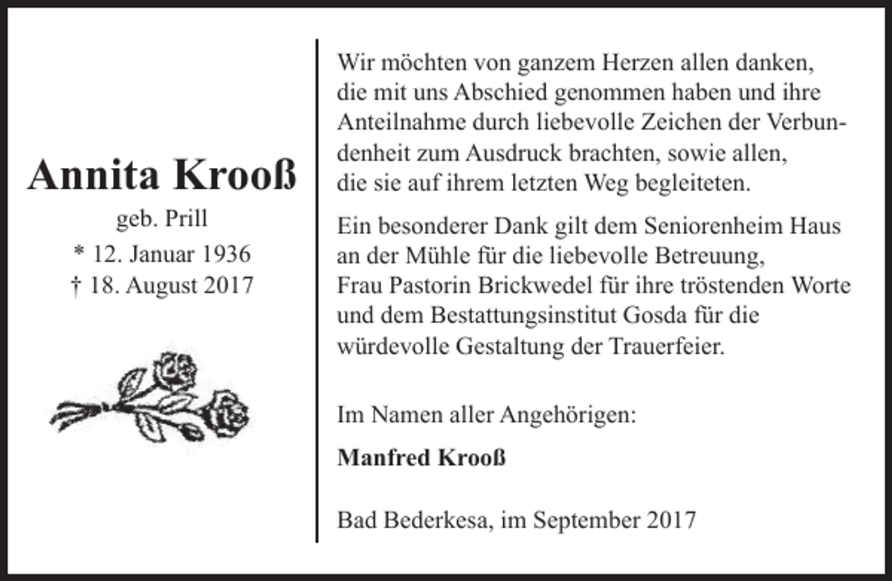 <p>Annita Krooß<br />geb. Prill<br />* 12. Januar 1936<br />† 18. August 2017</p><p>Wir möchten von ganzem Herzen allen danken,<br />die mit uns Abschied genommen haben und ihre<br />Anteilnahme durch liebevolle Zeichen der Verbundenheit zum Ausdruck brachten, sowie allen,<br />die sie auf ihrem letzten Weg begleiteten.<br />Ein besonderer Dank gilt dem Seniorenheim Haus<br />an der Mühle für die liebevolle Betreuung,<br />Frau Pastorin Brickwedel für ihre tröstenden Worte<br />und dem Bestattungsinstitut Gosda für die<br />würdevolle Gestaltung der Trauerfeier.<br />Im Namen aller Angehörigen:<br />Manfred Krooß<br />Bad Bederkesa, im September 2017</p>