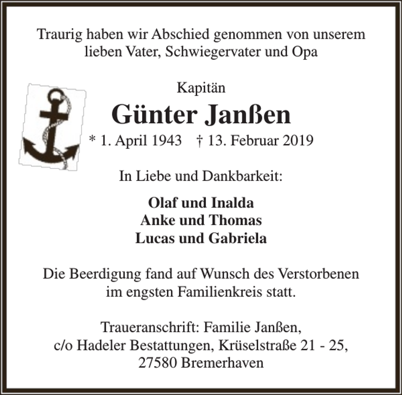 <p>Traurig haben wir Abschied genommen von unserem<br />lieben Vater, Schwiegervater und Opa<br />Kapitän</p><p>Günter Janßen</p><p>* 1. April 1943 † 13. Februar 2019<br />In Liebe und Dankbarkeit:<br />Olaf und Inalda<br />Anke und Thomas<br />Lucas und Gabriela<br />Die Beerdigung fand auf Wunsch des Verstorbenen<br />im engsten Familienkreis statt.<br />Traueranschrift: Familie Janßen,<br />c/o Hadeler Bestattungen, Krüselstraße 21 - 25,<br />27580 Bremerhaven</p>