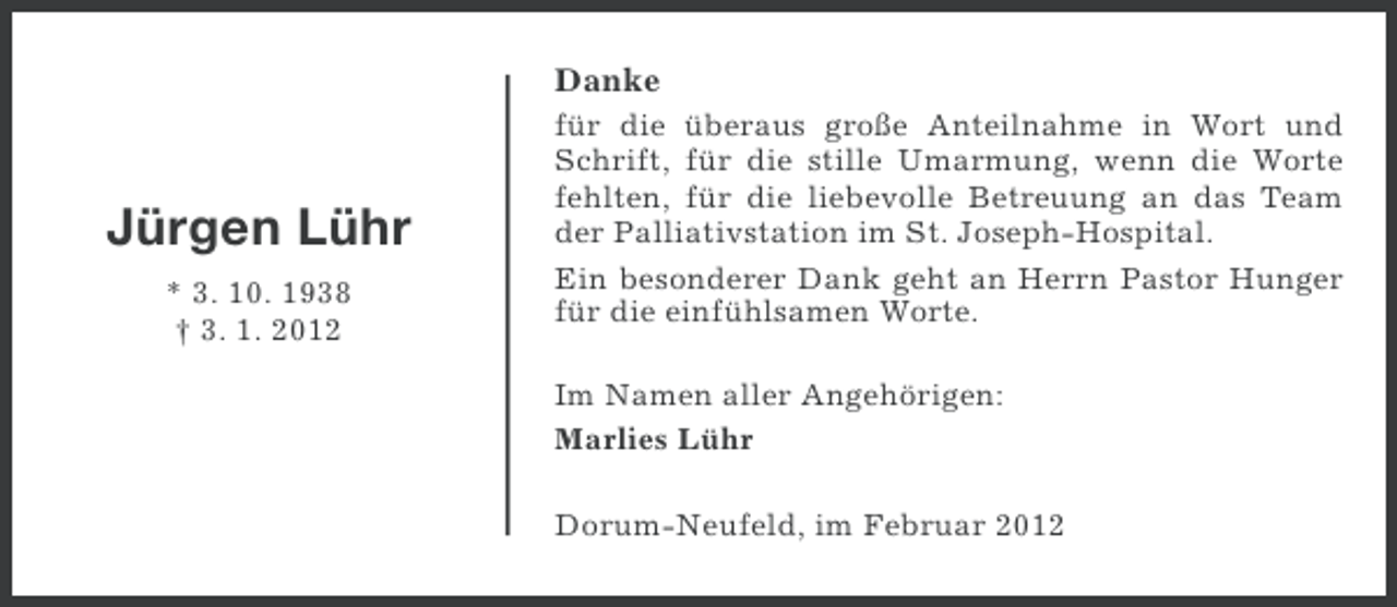 <p>Danke</p><p>Jürgen Lühr<br />* 3. 10. 1938<br />† 3. 1. 2012</p><p>für die überaus große Anteilnahme in Wort und<br />Schrift, für die stille Umarmung, wenn die Worte<br />fehlten, für die liebevolle Betreuung an das Team<br />der Palliativstation im St. Joseph-Hospital.<br />Ein besonderer Dank geht an Herrn Pastor Hunger<br />für die einfühlsamen Worte.<br />Im Namen aller Angehörigen:<br />Marlies Lühr<br />Dorum-Neufeld, im Februar 2012</p>