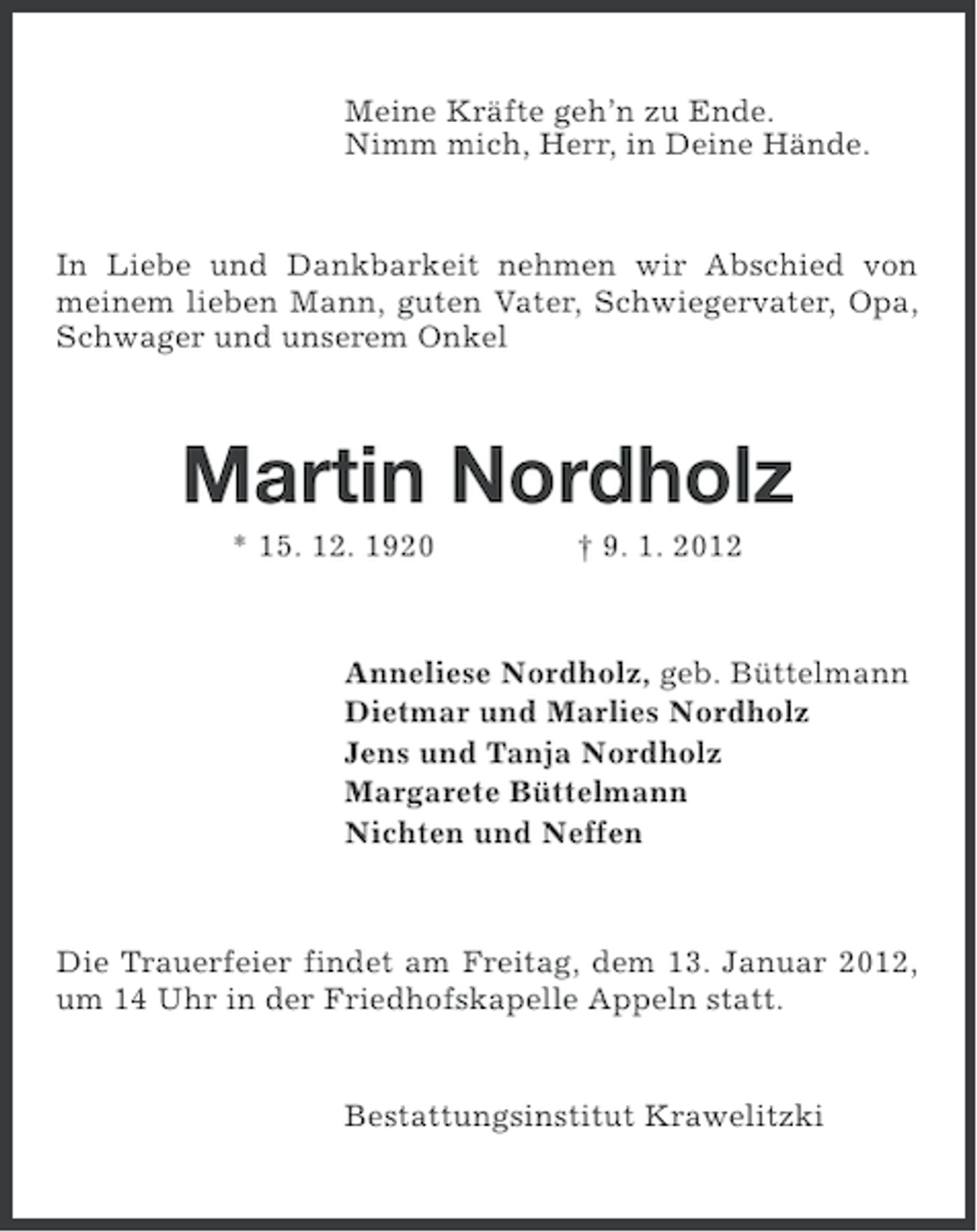<p>Meine Kräfte geh’n zu Ende.<br />Nimm mich, Herr, in Deine Hände.</p><p>In Liebe und Dankbarkeit nehmen wir Abschied von<br />meinem lieben Mann, guten Vater, Schwiegervater, Opa,<br />Schwager und unserem Onkel</p><p>Martin Nordholz<br />* 15. 12. 1920</p><p>† 9. 1. 2012</p><p>Anneliese Nordholz, geb. Büttelmann<br />Dietmar und Marlies Nordholz<br />Jens und Tanja Nordholz<br />Margarete Büttelmann<br />Nichten und Neffen</p><p>Die Trauerfeier findet am Freitag, dem 13. Januar 2012,<br />um 14 Uhr in der Friedhofskapelle Appeln statt.</p><p>Bestattungsinstitut Krawelitzki</p>