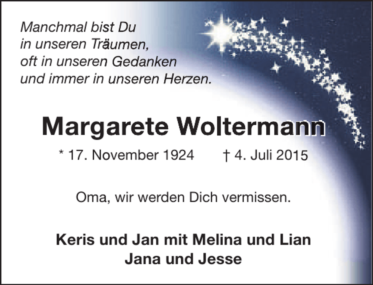 <p>Manchmal bist Du<br />s<br />in unseren Träumen,<br />ä<br />oft in unseren Gedanken<br />n<br />und immer in unseren Herzen.</p><p>Margarete Woltermann<br />a<br />* 17. November 1924<br />o</p><p>† 4. Juli 2015</p><p>Oma, wir werden Dich vermissen.<br />a</p><p>Keris und Jan mit Melina und Lian<br />Jana und Jesse</p>