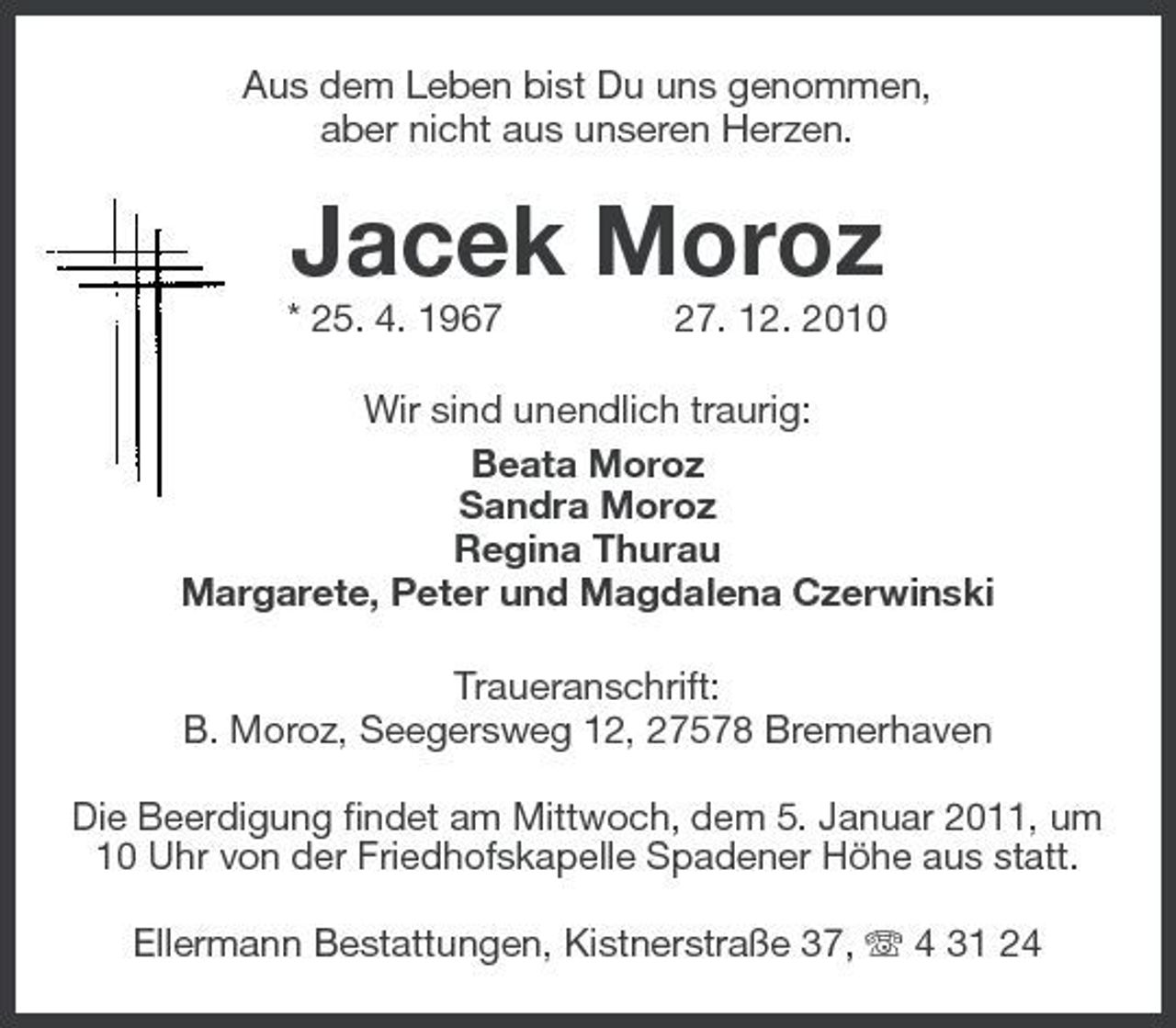 <p>Aus dem Leben bist Du uns genommen, aber nicht aus unseren Herzen.</p><p>Jacek Moroz<br />* 25. 4. 1967 27. 12. 2010 Wir sind unendlich traurig: Beata Moroz Sandra Moroz Regina Thurau Margarete, Peter und Magdalena Czerwinski Traueranschrift: B. Moroz, Seegersweg 12, 27578 Bremerhaven Die Beerdigung findet am Mittwoch, dem 5. Januar 2011, um 10 Uhr von der Friedhofskapelle Spadener Höhe aus statt. Ellermann Bestattungen, Kistnerstraße 37, 4 31 24</p>