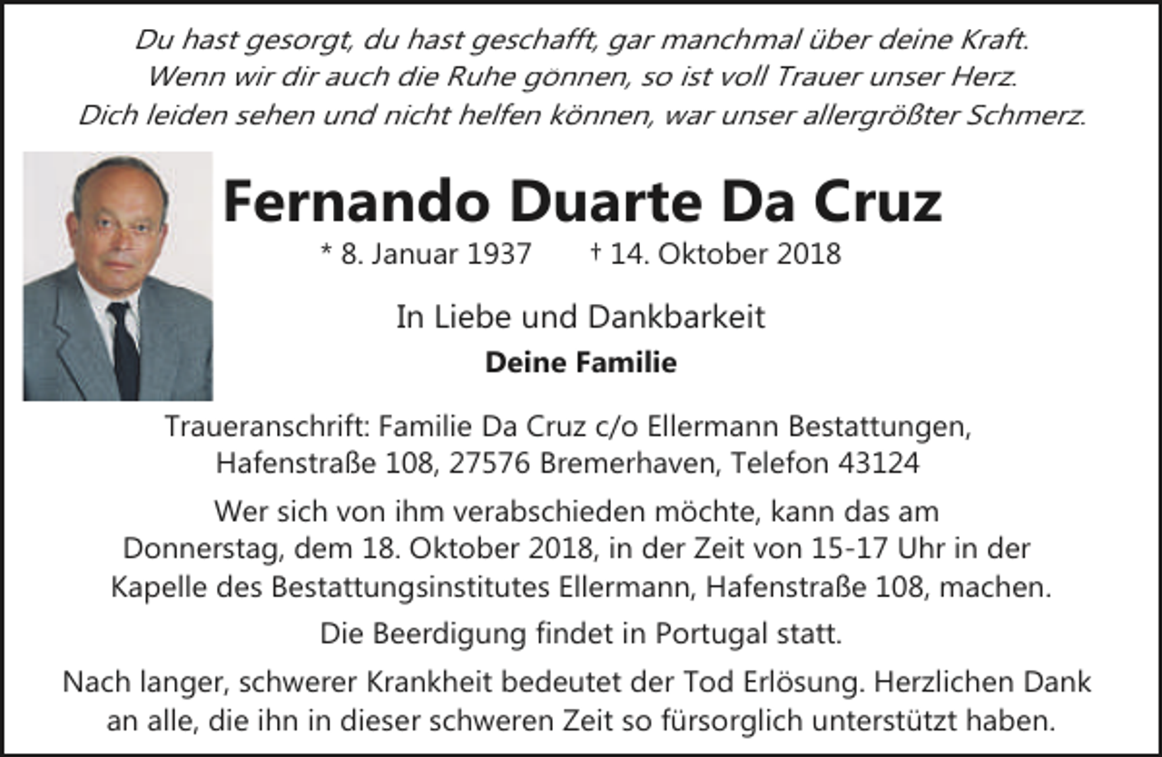 <p>Du hast gesorgt, du hast geschafft, gar manchmal über deine Kraft.<br />Wenn wir dir auch die Ruhe gönnen, so ist voll Trauer unser Herz.<br />Dich leiden sehen und nicht helfen können, war unser allergrößter Schmerz.</p><p>Fernando Duarte Da Cruz<br />* 8. Januar 1937</p><p>† 14. Oktober 2018</p><p>In Liebe und Dankbarkeit<br />Deine Familie</p><p>Traueranschrift: Familie Da Cruz c/o Ellermann Bestattungen,<br />Hafenstraße 108, 27576 Bremerhaven, Telefon 43124<br />Wer sich von ihm verabschieden möchte, kann das am<br />Donnerstag, dem 18. Oktober 2018, in der Zeit von 15-17 Uhr in der<br />Kapelle des Bestattungsinstitutes Ellermann, Hafenstraße 108, machen.</p><p>Die Beerdigung findet in Portugal statt.<br />Nach langer, schwerer Krankheit bedeutet der Tod Erlösung. Herzlichen Dank<br />an alle, die ihn in dieser schweren Zeit so fürsorglich unterstützt haben.</p>