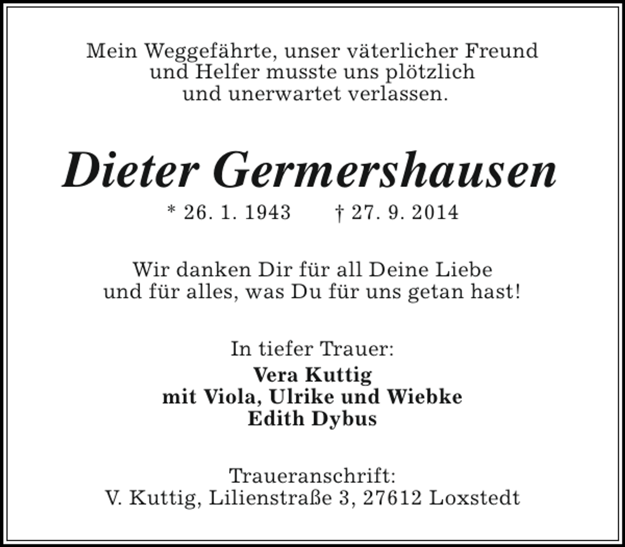 <p>Mein Weggefährte, unser väterlicher Freund<br />und Helfer musste uns plötzlich<br />und unerwartet verlassen.</p><p>Dieter Germershausen<br />* 26. 1. 1943</p><p>† 27. 9. 2014</p><p>Wir danken Dir für all Deine Liebe<br />und für alles, was Du für uns getan hast!<br />In tiefer Trauer:<br />Vera Kuttig<br />mit Viola, Ulrike und Wiebke<br />Edith Dybus<br />Traueranschrift:<br />V. Kuttig, Lilienstraße 3, 27612 Loxstedt</p>
