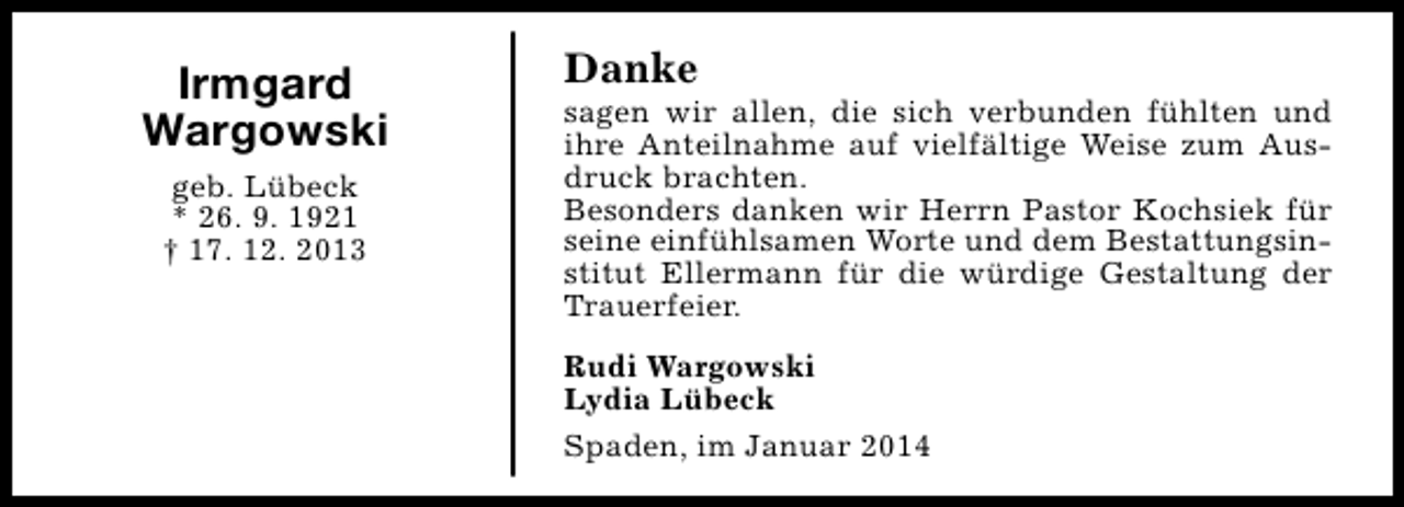 <p>Irmgard<br />Wargowski<br />geb. Lübeck<br />* 26. 9. 1921<br />† 17. 12. 2013</p><p>Danke</p><p>sagen wir allen, die sich verbunden fühlten und<br />ihre Anteilnahme auf vielfältige Weise zum Ausdruck brachten.<br />Besonders danken wir Herrn Pastor Kochsiek für<br />seine einfühlsamen Worte und dem Bestattungsinstitut Ellermann für die würdige Gestaltung der<br />Trauerfeier.<br />Rudi Wargowski<br />Lydia Lübeck<br />Spaden, im Januar 2014</p>