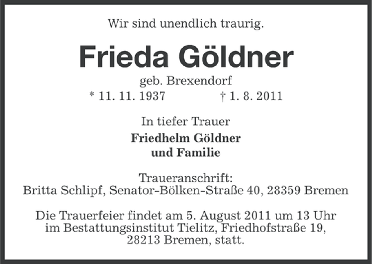 <p>Wir sind unendlich traurig.</p><p>Frieda Göldner<br />geb. Brexendorf<br />* 11. 11. 1937<br />† 1. 8. 2011<br />In tiefer Trauer<br />Friedhelm Göldner<br />und Familie<br />Traueranschrift:<br />Britta Schlipf, Senator-Bölken-Straße 40, 28359 Bremen<br />Die Trauerfeier findet am 5. August 2011 um 13 Uhr<br />im Bestattungsinstitut Tielitz, Friedhofstraße 19,<br />28213 Bremen, statt.</p>