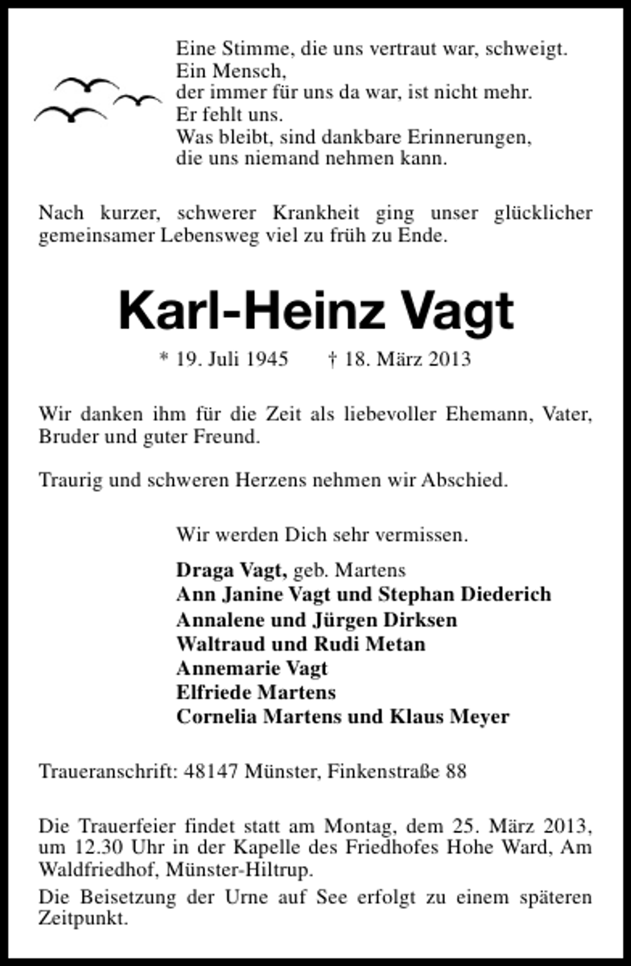 <p>Eine Stimme, die uns vertraut war, schweigt.<br />Ein Mensch,<br />der immer für uns da war, ist nicht mehr.<br />Er fehlt uns.<br />Was bleibt, sind dankbare Erinnerungen,<br />die uns niemand nehmen kann.<br />Nach kurzer, schwerer Krankheit ging unser glücklicher<br />gemeinsamer Lebensweg viel zu früh zu Ende.</p><p>Karl-Heinz Vagt<br />* 19. Juli 1945</p><p>† 18. März 2013</p><p>Wir danken ihm für die Zeit als liebevoller Ehemann, Vater,<br />Bruder und guter Freund.<br />Traurig und schweren Herzens nehmen wir Abschied.<br />Wir werden Dich sehr vermissen.<br />Draga Vagt, geb. Martens<br />Ann Janine Vagt und Stephan Diederich<br />Annalene und Jürgen Dirksen<br />Waltraud und Rudi Metan<br />Annemarie Vagt<br />Elfriede Martens<br />Cornelia Martens und Klaus Meyer<br />Traueranschrift: 48147 Münster, Finkenstraße 88<br />Die Trauerfeier findet statt am Montag, dem 25. März 2013,<br />um 12.30 Uhr in der Kapelle des Friedhofes Hohe Ward, Am<br />Waldfriedhof, Münster-Hiltrup.<br />Die Beisetzung der Urne auf See erfolgt zu einem späteren<br />Zeitpunkt.</p>