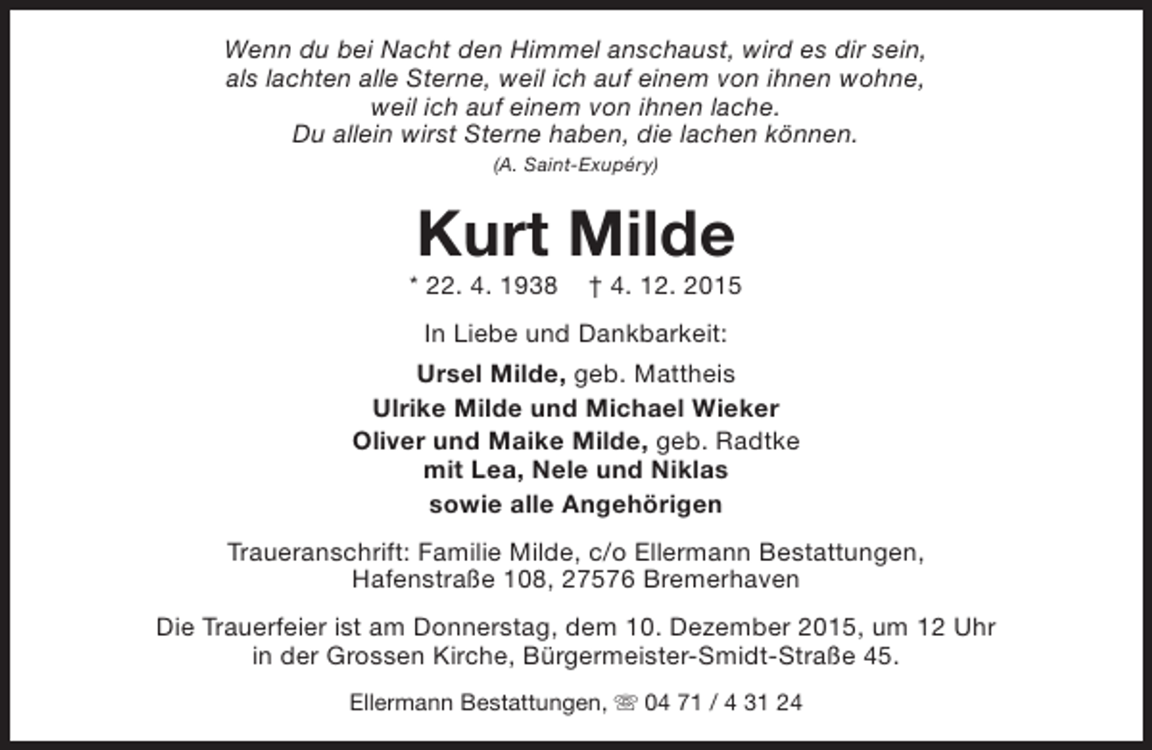 <p>Wenn du bei Nacht den Himmel anschaust, wird es dir sein,<br />als lachten alle Sterne, weil ich auf einem von ihnen wohne,<br />weil ich auf einem von ihnen lache.<br />Du allein wirst Sterne haben, die lachen können.<br />(A. Saint-Exupéry)</p><p>Kurt Milde</p><p>* 22. 4. 1938</p><p>† 4. 12. 2015</p><p>In Liebe und Dankbarkeit:<br />Ursel Milde, geb. Mattheis<br />Ulrike Milde und Michael Wieker<br />Oliver und Maike Milde, geb. Radtke<br />mit Lea, Nele und Niklas<br />sowie alle Angehörigen<br />Traueranschrift: Familie Milde, c/o Ellermann Bestattungen,<br />Hafenstraße 108, 27576 Bremerhaven<br />Die Trauerfeier ist am Donnerstag, dem 10. Dezember 2015, um 12 Uhr<br />in der Grossen Kirche, Bürgermeister-Smidt-Straße 45.<br />Ellermann Bestattungen, s 04 71 / 4 31 24</p>