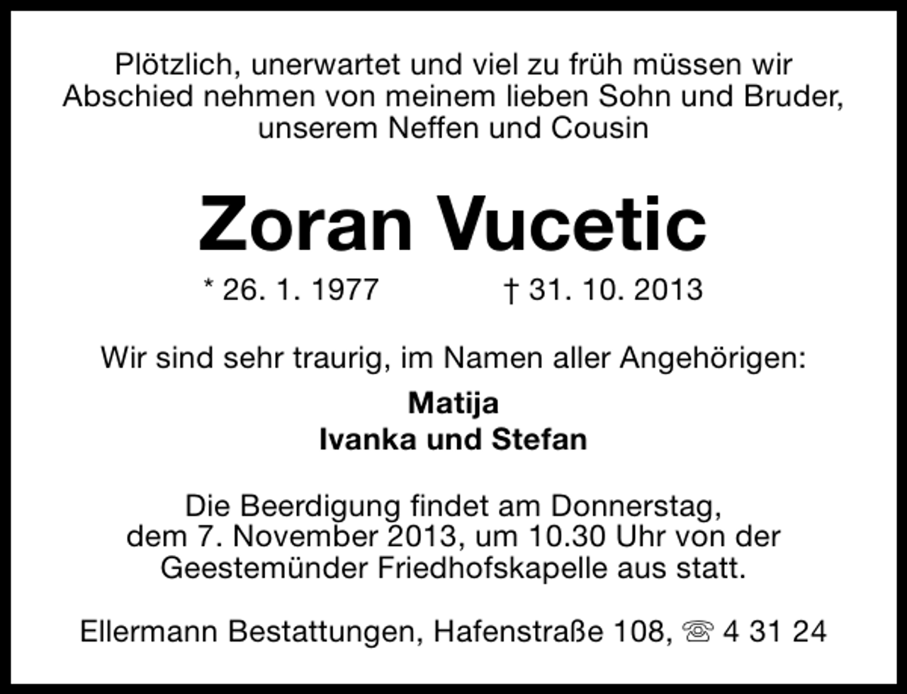 <p>Plötzlich, unerwartet und viel zu früh müssen wir<br />Abschied nehmen von meinem lieben Sohn und Bruder,<br />unserem Neffen und Cousin</p><p>Zoran Vucetic<br />* 26. 1. 1977</p><p>† 31. 10. 2013</p><p>Wir sind sehr traurig, im Namen aller Angehörigen:<br />Matija<br />Ivanka und Stefan<br />Die Beerdigung findet am Donnerstag,<br />dem 7. November 2013, um 10.30 Uhr von der<br />Geestemünder Friedhofskapelle aus statt.<br />Ellermann Bestattungen, Hafenstraße 108, s 4 31 24</p>