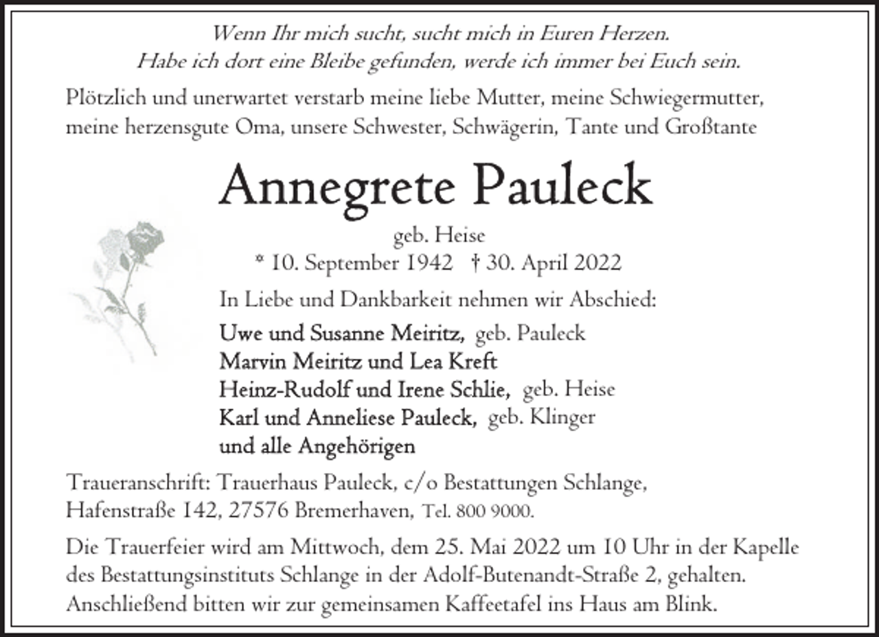 <p>Wenn Ihr mich sucht, sucht mich in Euren Herzen.<br />Habe ich dort eine Bleibe gefunden, werde ich immer bei Euch sein.<br />Plötzlich und unerwartet verstarb meine liebe Mutter, meine Schwiegermutter,<br />meine herzensgute Oma, unsere Schwester, Schwägerin, Tante und Großtante</p><p>geb. Heise<br />* 10. September 1942 † 30. April 2022<br />In Liebe und Dankbarkeit nehmen wir Abschied:<br />geb. Pauleck<br />geb. Heise<br />geb. Klinger<br />Traueranschrift: Trauerhaus Pauleck, c/o Bestattungen Schlange,<br />Hafenstraße 142, 27576 Bremerhaven, Tel. 800 9000.<br />Die Trauerfeier wird am Mittwoch, dem 25. Mai 2022 um 10 Uhr in der Kapelle<br />des Bestattungsinstituts Schlange in der Adolf-Butenandt-Straße 2, gehalten.<br />Anschließend bitten wir zur gemeinsamen Kaffeetafel ins Haus am Blink.</p>