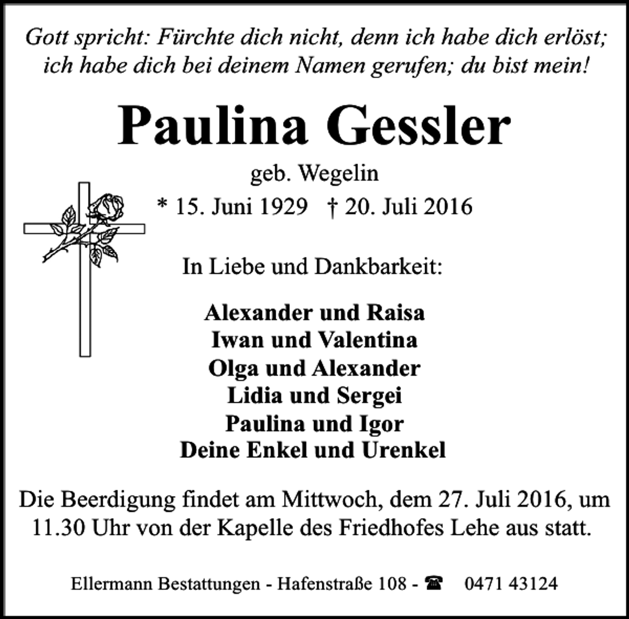 <p>Gott spricht: Fürchte dich nicht, denn ich habe dich erlöst;<br />ich habe dich bei deinem Namen gerufen; du bist mein!</p><p>Paulina Gessler<br />geb. Wegelin<br />* 15. Juni 1929 † 20. Juli 2016<br />In Liebe und Dankbarkeit:<br />Alexander und Raisa<br />Iwan und Valentina<br />Olga und Alexander<br />Lidia und Sergej<br />Paulina und Igor<br />Deine Enkel und Urenkel<br />Die Beerdigung findet am Mittwoch, dem 27. Juli 2016, um<br />11.30 Uhr von der Kapelle des Friedhofes Lehe aus statt.<br />Ellermann Bestattungen - Hafenstraße 108 - ( 0471 43124</p>