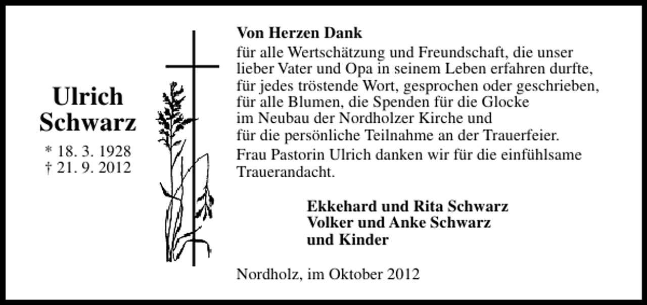 <p>Ulrich<br />Schwarz<br />* 18. 3. 1928<br />† 21. 9. 2012</p><p>Von Herzen Dank<br />für alle Wertschätzung und Freundschaft, die unser<br />lieber Vater und Opa in seinem Leben erfahren durfte,<br />für jedes tröstende Wort, gesprochen oder geschrieben,<br />für alle Blumen, die Spenden für die Glocke<br />im Neubau der Nordholzer Kirche und<br />für die persönliche Teilnahme an der Trauerfeier.<br />Frau Pastorin Ulrich danken wir für die einfühlsame<br />Trauerandacht.<br />Ekkehard und Rita Schwarz<br />Volker und Anke Schwarz<br />und Kinder<br />Nordholz, im Oktober 2012</p>